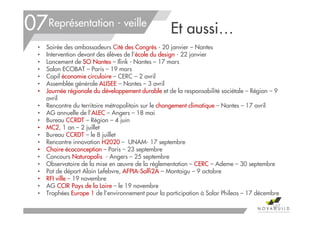 Et aussi…
• Soirée des ambassadeurs Cité des Congrès - 20 janvier – Nantes
• Intervention devant des élèves de l’école du design - 22 janvier
• Lancement de SO Nantes – Ilink - Nantes – 17 mars
• Salon ECOBAT – Paris – 19 mars
• Copil économie circulaire – CERC – 2 avril
• Assemblée générale ALISEE – Nantes – 3 avril
• Journée régionale du développement durable et de la responsabilité sociétale – Région – 9
avril
• Rencontre du territoire métropolitain sur le changement climatique – Nantes – 17 avril
• AG annuelle de l’ALEC – Angers – 18 mai
• Bureau CCRDT – Région – 4 juin
• MC2, 1 an – 2 juillet
• Bureau CCRDT – le 8 juillet
• Rencontre innovation H2020 – UNAM- 17 septembre
• Chaire écoconception – Paris – 23 septembre
• Concours Naturapolis - Angers – 25 septembre
• Observatoire de la mise en œuvre de la réglementation – CERC – Ademe – 30 septembre
• Pot de départ Alain Lefebvre, AFPIA-Solfi2A – Montaigu – 9 octobre
• RFI ville – 19 novembre
• AG CCIR Pays de la Loire – le 19 novembre
• Trophées Europe 1 de l’environnement pour la participation à Solar Phileas – 17 décembre
167
07Représentation - veille
 