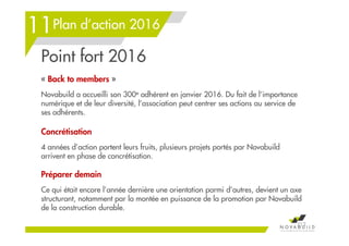 Plan d’action 2016
Point fort 2016
« Back to members »
Novabuild a accueilli son 300e adhérent en janvier 2016. Du fait de l’importance
numérique et de leur diversité, l’association peut centrer ses actions au service de
ses adhérents.
Concrétisation
4 années d’action portent leurs fruits, plusieurs projets portés par Novabuild
arrivent en phase de concrétisation.
Préparer demain
Ce qui était encore l’année dernière une orientation parmi d’autres, devient un axe
structurant, notamment par la montée en puissance de la promotion par Novabuild
de la construction durable.
212
11
 