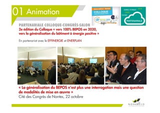 01 Animation
38
PARTENARIALE COLLOQUE-CONGRÈS-SALON
2e édition du Colloque « vers 100% BEPOS en 2020,
vers la généralisation du bâtiment à énergie positive »
« La généralisation du BEPOS n’est plus une interrogation mais une question
de modalités de mise en œuvre »
Cité des Congrès de Nantes, 22 octobre
En partenariat avec le EFFINERGIE et ENERPLAN
 