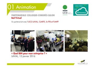 01 Animation
43
PARTENARIALE COLLOQUE-CONGRÈS-SALON
Bati’Virtual
« Quel BIM pour mon entreprise ? »
LAVAL, 15 janvier 2016
En partenariat avec l’UCO LAVAL, CLARTE, la FFB et l’UMPF
 
