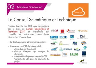 Le Conseil Scientifique et Technique
02 Soutien à l’innovation
52
Faciliter l’accès des PME aux innovations
par le biais du Conseil Scientifique et
Technique (CST) de Novabuild qui
conseille les entreprises dans leurs
démarches d’innovation.
• Le CST regroupe 20 membres experts
• Processus du CST de Novabuild :
– Accord de confidentialité
– Groupe d’experts qui analyse la
demande
– Présentation du porteur devant le CST
– Conseils du CST pour la poursuite du
projet
 