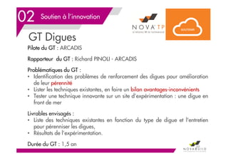 Soutien à l’innovation
GT Digues
59
02
Pilote du GT : ARCADIS
Rapporteur du GT : Richard PINOLI - ARCADIS
Problématiques du GT :
• Identification des problèmes de renforcement des digues pour amélioration
de leur pérennité
• Lister les techniques existantes, en faire un bilan avantages-inconvénients
• Tester une technique innovante sur un site d’expérimentation : une digue en
front de mer
Livrables envisagés :
• Liste des techniques existantes en fonction du type de digue et l'entretien
pour pérenniser les digues,
• Résultats de l’expérimentation.
Durée du GT : 1,5 an
 