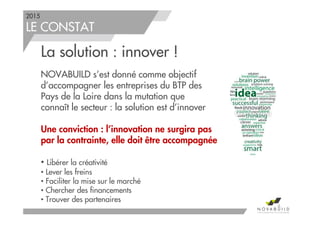 2015
LE CONSTAT
La solution : innover !
NOVABUILD s’est donné comme objectif
d’accompagner les entreprises du BTP des
Pays de la Loire dans la mutation que
connaît le secteur : la solution est d’innover
Une conviction : l’innovation ne surgira pas
par la contrainte, elle doit être accompagnée
• Libérer la créativité
• Lever les freins
• Faciliter la mise sur le marché
• Chercher des financements
• Trouver des partenaires
6
 