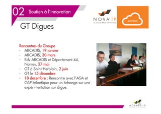 Soutien à l’innovation
GT Digues
60
02
Rencontres du Groupe
- ARCADIS, 19 janvier
- ARCADIS, 30 mars
- Rdv ARCADIS et Département 44,
Nantes, 27 mai
- GT à Saint-Herblain, 2 juin
- GT le 15 décembre
- 18 décembre : Rencontre avec l’ASA et
CAP’Atlantique pour un échange sur une
expérimentation sur digue.
 