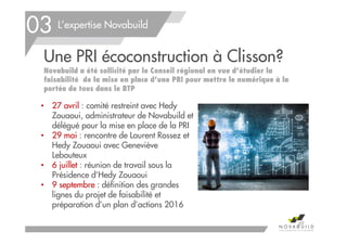 L’expertise Novabuild
Une PRI écoconstruction à Clisson?
Novabuild a été sollicité par le Conseil régional en vue d’étudier la
faisabilité de la mise en place d’une PRI pour mettre le numérique à la
portée de tous dans le BTP
• 27 avril : comité restreint avec Hedy
Zouaoui, administrateur de Novabuild et
délégué pour la mise en place de la PRI
• 29 mai : rencontre de Laurent Rossez et
Hedy Zouaoui avec Geneviève
Lebouteux
• 6 juillet : réunion de travail sous la
Présidence d’Hedy Zouaoui
• 9 septembre : définition des grandes
lignes du projet de faisabilité et
préparation d’un plan d’actions 2016
69
03
 