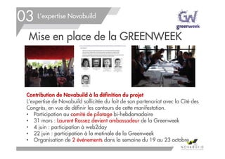 L’expertise Novabuild
Mise en place de la GREENWEEK
Contribution de Novabuild à la définition du projet
L’expertise de Novabuild sollicitée du fait de son partenariat avec la Cité des
Congrès, en vue de définir les contours de cette manifestation.
• Participation au comité de pilotage bi-hebdomadaire
• 31 mars : Laurent Rossez devient ambassadeur de la Greenweek
• 4 juin : participation à web2day
• 22 juin : participation à la matinale de la Greenweek
• Organisation de 2 événements dans la semaine du 19 au 23 octobre
70
03
 