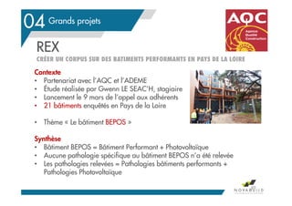 Grands projets
REX
CRÉER UN CORPUS SUR DES BATIMENTS PERFORMANTS EN PAYS DE LA LOIRE
89
04
Contexte
• Partenariat avec l’AQC et l’ADEME
• Étude réalisée par Gwenn LE SEAC’H, stagiaire
• Lancement le 9 mars de l’appel aux adhérents
• 21 bâtiments enquêtés en Pays de la Loire
• Thème « Le bâtiment BEPOS »
Synthèse
• Bâtiment BEPOS = Bâtiment Performant + Photovoltaïque
• Aucune pathologie spécifique au bâtiment BEPOS n’a été relevée
• Les pathologies relevées = Pathologies bâtiments performants +
Pathologies Photovoltaïque
 