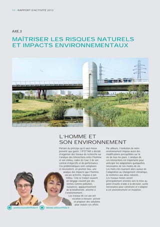 54 - RAPPORT D’ACTIVITÉ 2013 
AXE 3 
MAÎTRISER LES RISQUES NATURELS 
ET IMPACTS ENVIRONNEMENTAUX 
L’HOMME ET 
SON ENVIRONNEMENT 
Partant du principe qu’il vaut mieux 
prévenir que guérir, l’IFSTTAR a décidé 
d’organiser des travaux de recherche sur 
l’analyse des interactions entre l’homme 
et son milieu, cadre de l’axe 3 de son 
contrat d’objectifs et de performance. 
Ces problématiques sont complexes 
et nécessitent, en premier lieu, une 
analyse des impacts que l’homme, 
via ses 
activités, impose à son 
milieu. Cela se traduit souvent 
en langage courant par des 
termes comme pollution, 
nuisances, appauvrissement 
de la 
biodiversité, atteinte à 
l’environnement… 
Les 
travaux de cet axe ont 
vocation à mesurer, prévoir 
et proposer des solutions 
pour réduire ces effets. 
Par ailleurs, l’évolution de notre 
environnement impose aussi des 
modifi cations perceptibles sur la 
vie de tous les jours. L’analyse de 
ces interactions est importante pour 
anticiper les adaptations quelquefois 
nécessaires de nos modes de vie. 
Les mots-clés tournent alors autour de 
l’adaptation au changement climatique, 
la résilience aux aléas naturels… 
Les travaux menés seront 
principalement orientés vers la mise au 
point d’outils d’aide à la décision, outils 
nécessaires pour construire et s’adapter 
à cet environnement en mutation. 
nécessite 
d 
milieu 
lan 
terme 
nuisa 
l’envir 
yasmina.boussafi r@ifsttar.fr fabienne.anfosso@ifsttar.fr 
 