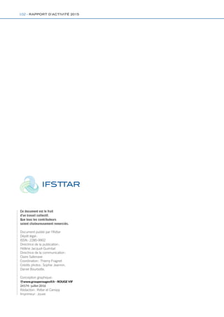 Ce document est le fruit
d’un travail collectif.
Que tous les contributeurs
soient chaleureusement remerciés.
Document publié par l’Ifsttar
Dépôt légal :
ISSN : 2285-9902
Directrice de la publication :
Hélène Jacquot-Guimbal
Directrice de la communication :
Claire Sallenave
Coordination : Thierry Fragnet
Crédits photos : Sophie Jeannin,
Daniel Bourbotte.
Conception graphique :
www.grouperougevif.fr - ROUGE VIF
24174 - juillet 2016
Rédaction : Ifsttar et Canopy
Imprimeur : Jouve
102 - RAPPORT D’ACTIVITÉ 2015
 