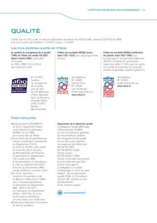 QUALITÉ
N° 22230-3
Système
de management
de la qualité
pour les sites
de Lille-Villeneuve
d’Ascq, Marseille-
Salon de Provence,
Versailles-Satory
(LIVIC et LPC),
Nantes,
Marne-la-Vallée.
Les trois diplômes qualité de l’Ifsttar
Accréditations
N° 1-0005
(site de Paris)
N° 1-0535
(site de Nantes)
Portée disponible sur
www.cofrac.fr
Accréditation
N° 5-0533
portée disponible sur
www.cofrac.fr
Faits marquants
•	Après la fusion LCPC/INRETS
en 2011, l’objectif de l’Institut
a été d’étendre la certification
ISO9001 de son SMQ
sur tous les sites de l’Ifsttar.
•	Pour cela le site de Lille/Villeneuve
d’Ascq, comprenant 2 laboratoires
du Département COSYS,
le LEOST et l’ESTAS, a été certifié
en novembre 2013. Les sites
de Marseille/Salon-de-Provence
(2 laboratoires du Département
TS2, le LBA et le LMA)
et Versailles/Satory (2 laboratoires,
le LIVIC du Département COSYS
et le LPC du Département AME)
ont été certifiés en novembre 2014.
•	En 2015, l’extension
a porté sur l’ensemble du site
de Marne-la-Vallée (hors 2 UMR)
avec 3 nouveaux laboratoires
(2 laboratoires du Département
AME : DEST et SPLOTT,
et 1 laboratoire du Département
COSYS : GRETTIA). En 3 ans,
neuf nouveaux laboratoires
ont ainsi obtenu leur certification.
•	2016 verra l’extension à l’ensemble
du site de Lyon/Bron.
Organisation de la démarche qualité
La Délégation Qualité Métrologie
et Normalisation (DQMN),
au sein de la Direction générale,
est responsable du système
de management de la qualité
mis en place pour répondre
aux exigences des référentiels
NF EN ISO 9001,
NF EN ISO/CEI 17025
(Cofrac essais),
NF EN ISO/CEI 17065
(Cofrac certification de produits),
et de la notification par l’Etat
pour le marquage CE.
La délégation à la qualité
s’est appuyée en 2015 sur deux
réseaux : 58 correspondants
qualité (COQ), et 32 auditeurs
internes (AI), présents au sein
des laboratoires
et des services support.
patrick.menanteau@ifsttar.fr
L’Ifsttar (par le LCPC) a été l’un des cinq laboratoires fondateurs en 1979 du RNE, devenu le COFRAC en 1994,
d’où son numéro d’accréditation « COFRAC Essais » n°1-0005.
Le système de management de la qualité
(SMQ) de l’Ifsttar est certifié ISO 9001
depuis octobre 2002, certification
renouvelée
en 2005, 2008, 2011 et 2014
(par cycles de 3 ans)
L’Ifsttar est accrédité COFRAC Essais
selon l’ISO 17025 pour sept programmes
d’essais
L’fsttar est accrédité COFRAC Certification
de produits selon l’ISO 17065 pour
le marquage CE des granulats (règlement
305/2011 Produits de construction),
organisme notifié n° 1165, pour les audits
du contrôle de production en usine des
carrières de granulats, suivant le système 2+
L’IFSTTAR DANS SON ENVIRONNEMENT - 15
 