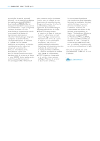 jean-paul.mizzi@ifsttar.fr
Au-delà de la recherche, la priorité
Affirmer le cap de la transition écologique
et énergétique dotée de 275,28 M€
(à partir de fonds ADEME et Barnier
principalement) se décline autour de trois
axes d’intervention : Énergie-changement
climatique, économie circulaire
et de ressources ; prévention des risques
et reconquête de la biodiversité
et préservation des ressources
naturelles matérialisables par des projets
exemplaires et de démonstration.
Les projets retenus dans les domaines
de l’énergie : Cité des énergies
(plateforme partenariale sur les énergies
nouvelles décarbonées notamment
le solaire, la biomasse en lien
étroit avec le monde industriel),
et des Risques : Digue 2020 ;
IMREDD et PORTE sont en articulation
avec les activités de recherche de l’Ifsttar.
Le projet IMREDD (Institut Méditerranéen
sur les Risques, l’Environnement
et le Développement Durable) s’inscrit
dans l’opération campus prometteur.
L’institut, qui a été impliqué au cours
du processus de proposition du volet
Enseignement supérieur et recherche
au même titre que les autres
organismes et universités en Région,
est partie prenante dans les projets :
• Digue 2020, démonstrateur
et plateforme de digue de protection
contre les submersions, concept
innovant de digue résistante à tous
les mécanismes connus de rupture :
la digue en sol-chaux homogène
en déployant une approche
multidisciplinaire (caractérisation
du matériau, technique de construction,
méthodes de suivi innovante)
et impliquant l’Irstea (chef de file),
le Cerema et l’Ifsttar pour un montant
de 1,164M€ de cofinancement ;
• PORTE (Plateforme d’observation
et de suivi des risques naturels
en Région PACA afin de renforcer
la résilience des territoires),
qui est un projet de plateforme
scientifique consacrée à l’observation,
l’analyse et la modélisation des aléas
naturels (sismique, mouvement
de terrain, inondation, tsunami,
submersion, incendies), des
vulnérabilités et des résiliences des
territoires et des populations en
Région. Pluridisciplinaire, il fédère de
nombreuses équipes du CNRS
(chef de file), de l’AMU, du BRGM,
du Cerema, de l’Ifsttar, de l’IRD, de
l’Irstea et de l’OCA. Le montant de
cofinancement s’élève à 2,020 M€
pour un coût initial proposé du projet
au cofinancement de plus de 4,5 M€.
Dans ces deux projets, des fonds
complémentaires FEDER sont en cours
d’obtention.
24 - RAPPORT D’ACTIVITÉ 2015
 