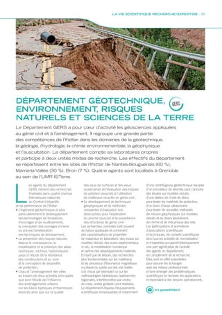 DÉPARTEMENT GÉOTECHNIQUE,
ENVIRONNEMENT, RISQUES
NATURELS ET SCIENCES DE LA TERRE
GERS
eric.gaume@ifsttar.fr
Le Département GERS a pour cœur d’activité les géosciences appliquées
au génie civil et à l’aménagement. Il regroupe une grande partie
des compétences de l’Ifsttar dans les domaines de la géotechnique,
la géologie, l’hydrologie, la chimie environnementale, la géophysique
et l’auscultation. Le département compte six laboratoires propres
et participe à deux unités mixtes de recherche. Les effectifs du département
se répartissent entre les sites de l’Ifsttar de Nantes-Bouguenais (60 %),
Marne-la-Vallée (30 %), Bron (7 %). Quatre agents sont localisés à Grenoble
au sein de l’UMR ISTerre.
L
es agents du département
GERS mènent des recherches
finalisées dans quatre champs
thématiques rattachés
au Contrat d’objectifs
et de performance de l’Ifsttar :
• L’ingénierie géotechnique et plus
particulièrement le développement
des technologies de fondations,
d’ancrages et de soutènements,
la conception des ouvrages en terre
ou encore l’amélioration
des techniques de terrassement ;
• La prévention des risques naturels
depuis la connaissance, la
modélisation et la prévision des aléas
(sismiques, rocheux, hydrauliques)
jusqu’à l’étude de la résistance
des constructions et au suivi
et la conception de dispositifs
de protection ;
• L’eau et l’aménagement des villes
au travers de deux activités principales
que sont l’étude de l’influence
des aménagements urbains
sur les bilans hydriques et thermiques
associés ainsi que sur la qualité
des eaux de surfaces et des eaux
souterraines et l’évaluation des risques
de pollution associés à l’utilisation
de matériaux recyclés en génie civil ;
• Le développement de techniques
géophysiques et de méthodes
innovantes d’évaluation non
destructives pour l’exploration
du proche sous-sol et la surveillance
des structures de génie civil.
Les recherches conduites sont souvent
de nature appliquée et combinent
des caractérisations de propriétés
de matériaux en laboratoire, des essais sur
modèles réduits, des suivis expérimentaux
in situ, la modélisation numérique
et parfois des développements matériels.
En tant que de besoin, des recherches
plus fondamentales sur les matériaux
et les processus (Résonance magnétique
nucléaire du solide sur des sols traités
à la chaux par exemple) ou sur les
méthodologies (statistiques bayésiennes
régionales, interférométrie par ondes
de coda, ondes guidées) sont réalisées.
Le département dispose d’équipements
scientifiques remarquables et notamment
d’une centrifugeuse géotechnique équipée
d’un simulateur de séismes pour conduire
des études sur modèles réduits,
d’une station de chute de blocs
pour tester les matériels de protection,
d’un banc d’essai ultrasonores
pour tester de nouvelles méthodes
de mesure géophysiques sur modèles
réduits et de divers laboratoires
de chimie et de mécanique des sols.
Les participations et animations
d’associations scientifiques
et techniques, de conseils scientifiques
ainsi que les activités de normalisation
et d’expertise occupent historiquement
une part significative de l’activité
des agents du département,
en complément de la recherche.
Elles sont en effet essentielles
pour assurer les échanges
avec les milieux professionnels
et faire émerger des problématiques
scientifiques en lienavec les applications
et répondant à des besoins opérationnels.
LA VIE SCIENTIFIQUE RECHERCHE / EXPERTISE - 35
 