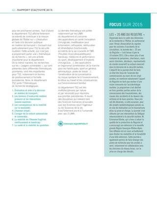 dominique.mignot@ifsttar.fr
pour les prochaines années. Tout d’abord
le département TS2 affiche fortement
sa volonté de contribuer à la mission
globale de l’Ifsttar sur « L’évaluation
et l’aide à la décision publique
en matière de transport » (incluant tout
particulièrement pour TS2 la sécurité
routière). Cette activité, qui n’est pas
à proprement parler une « thématique
de recherche », est une activité
importante pour le département.
De la même manière, les recherches
sur les « usagers vulnérables », qui sont
présentes dans différentes thématiques
prioritaires, sont très importantes
pour TS2, notamment en termes
de positionnement à l’échelle
européenne. Ainsi, le département
TS2 porte 7 thématiques
de recherche stratégiques :
1. Évaluation et aide à la décision
en matière de transport ;
2. Les facteurs d’insécurité routière
primaire et les interactions
homme-machine ;
3. Les conséquences de la mobilité
sur la morbidité ;
4. L’homme virtuel ;
5. L’usager de la voiture automatisée
et connectée ;
6. La mobilité de l’Homme fragilisé,
vieillissement et handicap ;
7. La santé et la mobilité du quotidien.
La dernière thématique est portée
notamment par les UMR
du département et concerne
des applications en santé (simulation
chirurgicale, modélisation pour
la formation, orthopédie, rééducation
et réhabilitation fonctionnelle,
accidents de la vie courante et TMS
(Troubles musculosquelettiques),
handicap, médecine et performance
du sport, développement d’implants
chirurgicaux…), des applications
en ergonomie (amélioration de la marche
pour les handicapés, sport en général,
aéronautique, poste de travail…),
l’amélioration de la connaissance
du risque sanitaire lié à l’environnement,
le retour au travail et les conséquences
sur l’environnement familial.
Le département TS2 est très
multidisciplinaire par nature
et par nécessité pour répondre
aux priorités précédentes. Il réunit
des disciplines qui relèvent tant
des Sciences humaines et sociales
que des Sciences pour l’ingénieur
ou les Sciences de la vie.
Il est fortement ancré à l’université
avec ses 3 UMR.
LES « 20 ANS DU REGISTRE »
Organisée dans le cadre des Décennies
de la recherche à l’Ifsttar, en partenariat
avec l’Arvac (Association du registre
pour les victimes d’accidents de la
circulation), la Journée des « 20 ans
du Registre » s’est tenue à Lyon le
14 octobre 2015. Elle a réuni plus d’une
centaine de personnes, chercheurs, mais
aussi cliniciens, décideurs, représentants
du monde associatif ou acteurs œuvrant
dans le domaine de la sécurité routière.
L’objectif de la journée était de faire
un état des lieux de l’avancée des
connaissances au cours de ces vingt
années, en montrant notamment l’apport
du Registre en tant que vecteur d’une
vision innovante de l’accidentologie
routière. Le programme s’est décliné
en trois grandes parties autour de la
connaissance des traumatismes, des
causes des accidents et du devenir des
victimes et de leurs proches. Deux prix
ont été décernés, à cette occasion, pour
des projets épidémiologiques passés ou
en voie de réalisation sur le traumatisme
et/ou sa prise en charge. La journée s’est
clôturée par une intervention du Délégué
interministériel à la sécurité routière, M.
Emmanuel Barbe, qui a tenu à saluer la
qualité de la production du Registre et
a encouragé son extension à la nouvelle
grande Région Auvergne-Rhône-Alpes.
Une réflexion est en cours actuellement
pour étudier les modalités et la faisabilité
d’une telle extension. Cette journée a
également permis de faire émerger des
pistes de recherche pour les années à
venir, notamment en collaboration avec
les cliniciens du réseau Arvac, sur la
prise en charge des blessés.
FOCUS SUR 2015
42 - RAPPORT D’ACTIVITÉ 2015
 
