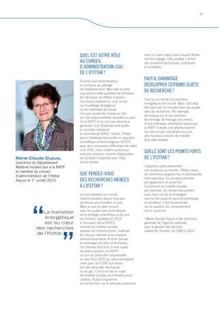 Marie-Claude Dupuis,
directrice du Département
Matériel roulant bus à la RATP
et membre du conseil
d’administration de l’Ifsttar
depuis le 1er
juillet 2015
QUEL EST VOTRE RÔLE
AU CONSEIL
D’ADMINISTRATION (CA)
DE L’IFSTTAR ?
Comme tout administrateur,
je contribue au pilotage
de l’établissement. Mon rôle en tant
que personnalité qualifiée est d’éclairer
les décisions de l’Ifsttar à travers
ma propre expérience, que ce soit
sur le pilotage stratégique
ou les méthodes de travail.
J’ai sans doute été choisie au titre
de mes responsabilités actuelles au sein
de la RATP, et en tant que directrice
générale1
d’un Établissement public
à caractère industriel
et commercial (ÉPIC). Certes, l’Ifsttar
est un Établissement public à caractère
scientifique et technologique (EPST),
avec des contraintes différentes de celles
d’un ÉPIC, mais certains processus
sont très proches, comme l’élaboration
de Contrats d’objectifs avec l’État
ou les achats.
QUE PENSEZ-VOUS
DES RECHERCHES MENÉES
À L’IFSTTAR ?
Je suis présente au conseil
d’administration depuis trop peu
de temps pour émettre un avis.
Mais je suis en plein accord
avec les quatre axes thématiques
de la stratégie scientifique à dix ans
de l’Institut, rappelés en 2015
à l’occasion de la COP21 :
inventer la mobilité durable,
adapter les infrastructures, maîtriser
les risques naturels et les impacts
environnementaux, et enfin penser
et aménager les villes et territoires.
Ces thèmes font écho à mes sujets
de préoccupation à la RATP.
Je suis en particulier responsable
du plan Bus 2025 qui vise à remplacer
notre parc de 4 500 bus diesel
par des véhicules électriques
ou au gaz. C’est à la fois un sujet
de mobilité durable et d’infrastructure
urbaine. À plus long terme,
les recherches sur le véhicule autonome
sont un sujet majeur dans lequel l’Ifsttar
est très engagé. Cela soulève à la fois
des questions techniques, juridiques
et sociétales.
FAUT-IL DAVANTAGE
DÉVELOPPER CERTAINS SUJETS
DE RECHERCHE ?
Tout ce qui est lié à la transition
énergétique est crucial. Mais c’est déjà
très bien pris en compte dans les quatre
axes de recherche. Par exemple,
les travaux sur la récupération
de l’énergie de freinage des métros
et des tramways intéressent beaucoup
la RATP. Il existe une attente énorme
des élus et des industriels vis-à-vis
des nouveaux modes de mobilité
et la ville durable.
QUELS SONT LES POINTS FORTS
DE L’IFSTTAR ?
J’apprécie particulièrement
son ouverture au monde : l’Ifsttar mène
de nombreux programmes et partenariats
internationaux. Sa pluridisciplinarité
est également un point fort.
Concernant la mobilité durable,
par exemple, les recherches portent
aussi bien sur les technologies
que sur les aspects socio-économiques
et sociétaux. C’est fondamental,
car la question du comportement
est un point clé.
1
Marie-Claude Dupuis a été directrice
générale de l’Agence nationale
pour la gestion des déchets
radioactifs (Andra), de 2005 à 2014
La transition
énergétique
est au cœur
des recherches
de l’Ifsttar.
5
 