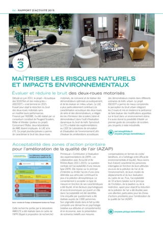 AXE
3
Des mesures et enregistrements
du bruit des scooters sur piste
et le salon expérimental du LSEE
Source : ministère de l’Écologie, du Développement durable et de l’Énergie
Débuté en juin 2011, le projet « Acoustique
des SCOOTers et des motocycles »
(ASCOOT) » s’est terminé en 2015.
Il avait pour objet la réduction du bruit
des deux-roues motorisés sans
en modifier leurs performances.
Financé par l’ADEME, il a été réalisé par un
consortium constitué de Peugeot Scooters,
Ifsttar et Vibratec (porteur du projet).
Concernant l’Ifsttar, deux laboratoires
de AME étaient impliqués : le LAE et le
LTE. Ce projet pluridisciplinaire a permis
de caractériser le bruit des deux-roues
Cette recherche portée par le laboratoire
AME/LTE a été réalisée dans le cadre de
l’APR (Appel à proposition de recherche)
motorisés, de concevoir et de réaliser des
démonstrateurs optimisés acoustiquement,
et de les évaluer en milieu urbain. Le LAE
a plus particulièrement contribué à la
caractérisation acoustique des deux roues
de série et des démonstrateurs, a intégré
les lois d’émission des scooters (série et
démonstrateur) dans l’outil d’évaluation
dynamique du bruit de trafic Symubruit.
Le LTE a réalisé des expérimentations
au LSEE (le Laboratoire de simulation
et d’évaluation de l’environnement) afin
d’évaluer les améliorations acoustiques
Primequal « Contribution à l’évaluation
des expérimentations de ZAPA » en
collaboration avec Acoucité et Air
Rhône-Alpes (2011-2015). La question
centrale est l’acceptabilité d’une mesure
type ZAPA. Elle repose sur le principe
d’interdire ou limiter l’accès d’une zone
délimitée aux véhicules contribuant le
plus à la pollution atmosphérique. Le
consentement à accepter ce type de
mesure en fonction de ses caractéristiques
a été étudié, et les facteurs psychologiques
et socio-économiques qui jouent un rôle
dans l’acceptabilité ont été identifiés.
Une enquête par questionnaire a été
réalisée auprès de 1 000 personnes.
Son originalité réside dans le fait qu’elle
comporte une démarche en psychologie
(relative aux attitudes et comportements)
et en économie, avec la présentation
de scénarios (relatifs aux mesures
Évaluer et réduire le bruit des deux-roues motorisés
Acceptabilité des zones d’action prioritaire
pour l’amélioration de la qualité de l’air (AZAP)
chrystele.philipps-bertin@ifsttar.fr
des démonstrateurs insérés dans différents
scénarios de trafic urbain. Le projet
ASCOOT a permis de mieux comprendre
la perception du bruit urbain intégrant
les 2 roues et mis en évidence la pertinence
de faire évaluer des modifications apportées
sur le bruit dans un environnement idoine.
Il a aussi donné la possibilité d’établir un
premier guide de conception de scooters
peu bruyants à visée industrielle.
compensatoires en termes de coûts/
bénéfices, et à l’arbitrage entre efficacité
environnementale et équité). Nous avons
tout d’abord caractérisé les personnes
interrogées en fonction de leurs attitudes
vis-à-vis de la pollution de l’air et de
l’environnement, de leurs modes de
déplacements et de leur évaluation
du cadre de vie. Puis, l’acceptabilité
de 10 actions basées sur le principe
de l’incitation, de la taxation ou de la
restriction, ayant pour objectif la réduction
de la pollution de l’air a été étudiée avec
une attention particulière pour les Zones
d’actions prioritaires pour l’amélioration de
la qualité de l’air (AZAP).
MAÎTRISER LES RISQUES NATURELS
ET IMPACTS ENVIRONNEMENTAUX
64 - RAPPORT D’ACTIVITÉ 2015
joel.lelong@ifsttar.fr
chrystele.philipps-bertin@ifsttar.fr
 