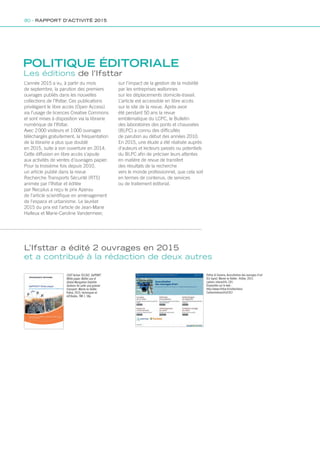 POLITIQUE ÉDITORIALE
L’année 2015 a vu, à partir du mois
de septembre, la parution des premiers
ouvrages publiés dans les nouvelles
collections de l’Ifsttar. Ces publications
privilégient le libre accès (Open Access)
via l’usage de licences Creative Commons
et sont mises à disposition via la librairie
numérique de l’Ifsttar.
Avec 2 000 visiteurs et 1 000 ouvrages
téléchargés gratuitement, la fréquentation
de la librairie a plus que doublé
en 2015, suite à son ouverture en 2014.
Cette diffusion en libre accès s’ajoute
aux activités de ventes d’ouvrages papier.
Pour la troisième fois depuis 2010,
un article publié dans la revue
Recherche Transports Sécurité (RTS)
animée par l’Ifsttar et éditée
par Necplus a reçu le prix Aperau
de l’article scientifique en aménagement
de l’espace et urbanisme. Le lauréat
2015 du prix est l’article de Jean-Marie
Halleux et Marie-Caroline Vandermeer,
L’Ifsttar a édité 2 ouvrages en 2015
et a contribué à la rédaction de deux autres
COST Action TU1302. SaPPART
White paper: Better use of
Global Navigation Satellite
Systems for safer and greener
transport. Marne-la-Vallée :
Ifsttar, 2015. techniques et
mÈthodes, TMI 1. 58p
Ifsttar  Cerema, Auscultation des ouvrages d’art
[En ligne]. Marne-la-Vallée : Ifsttar, 2015.
cahiers interactifs, CII1.
Disponible sur le web :
http://www.ifsttar.fr/collections/
CahiersInteractifs/CII1/
Les éditions de l’Ifsttar
sur l’impact de la gestion de la mobilité
par les entreprises wallonnes
sur les déplacements domicile-travail.
L’article est accessible en libre accès
sur le site de la revue. Après avoir
été pendant 50 ans la revue
emblématique du LCPC, le Bulletin
des laboratoires des ponts et chaussées
(BLPC) a connu des difficultés
de parution au début des années 2010.
En 2015, une étude a été réalisée auprès
d’auteurs et lecteurs passés ou potentiels
du BLPC afin de préciser leurs attentes
en matière de revue de transfert
des résultats de la recherche
vers le monde professionnel, que cela soit
en termes de contenus, de services
ou de traitement éditorial.
80 - RAPPORT D’ACTIVITÉ 2015
 