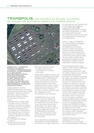 TRANSPOLIS, une première en Europe : la création
de l’unique ville laboratoire dédiée à la mobilité urbaine
CRÉÉE EN 2011, TRANSPOLIS
CONSTRUIT ET ÉQUIPE
UN TERRAIN D’EXPÉRIMENTATION
FAVORISANT LE DÉVELOPPEMENT
ET LA RÉALISATION
DES PROGRAMMES D’ESSAIS,
DANS DES CONDITIONS
MAÎTRISÉES ET PROCHES
DU RÉEL, PERMETTANT
D’ÉVALUER ET METTRE
AU POINT LES TECHNOLOGIES
ENGAGÉES DANS LA CRÉATION
DES SYSTÈMES DE TRANSPORTS
URBAINS DE DEMAIN.
Véritable plateforme novatrice,
TRANSPOLIS SAS donne rendez-vous à
toutes les parties prenantes de la mobilité
(associations, industriels, chercheurs,
collectivités, usagers, formateurs,
administration publique) et articule
son offre autour de 4 services
majeurs :
•	le laboratoire de la mobilité urbaine
à l’échelle 1 fondé sur l’approche
systémique intrinsèque aux solutions
de mobilité urbaine et la mobilisation
dynamique de multiples acteurs
aux compétences complémentaires
(technologie véhicule, infrastructure,
réseaux énergie, télécoms, usagers,
collectivités, opérateurs de transport,
aménagement…) ;
•	la modélisation et la simulation
numérique ;
•	les sites d’essais de véhicules
et d’équipements de la route ;
•	le conseil en facteurs humains
et usages, incluant le sujet
de l’acceptation de l’innovation
par le citoyen.
Historiquement imaginé et incubé au sein
du pôle de compétitivité LUTB Transport
 Mobility Systems, TRANSPOLIS est
un outil nouveau dédié à la mobilité
urbaine et aux systèmes de transports.
La plateforme fédère plusieurs sites
représentant 90 ha en phase 1 jusqu’en
2018 et associant le site de Lyon Saint-
Exupéry et le site de La Valbonne ;
puis 140 ha en phase 2 à partir de 2018 
avec l’exploitation des sites
de La Valbonne et des Fromentaux.
TRANSPOLIS SAS est une société
originale en Europe, initiée par des
acteurs engagés dans les solutions
de mobilité urbaine de demain: Renault
Trucks, Colas, Aixam Groupe Polaris
(USA), Vibratec, Eve System, Adetel
Group et l’Institut français des sciences
et des technologies des transports,
de l’aménagement et des réseaux
(Ifsttar), qui ont été rejoints en 2014
par le Syndicat des équipementiers
de la route (SER).
Dans la perspective du lancement de la
ville laboratoire en 2018, TRANSPOLIS
vient de franchir une étape majeure dans
son développement, avec l’arrivée de trois
nouveaux partenaires stratégiques –
le groupe VICAT, GROUPAMA
AUVERGNE-RHONE-ALPES et la Caisse
des Dépôts et Consignations - aux côtés
de ses actionnaires historiques
qui confirment leur soutien en souscrivant
à une augmentation de capital de plus
de 2 millions d’euros.
L’entrée au capital de TRANSPOLIS
de nouveaux partenaires stratégiques
confirme le rôle fédérateur
de TRANSPOLIS et la nécessité
de fournir un espace de recherche
et d’expérimentation aux différents
acteurs de la mobilité urbaine. Cette
initiative assure une mutualisation des
coûts entre les acteurs privés et publics,
de nature et taille complémentaire :
grands groupes, Entreprises de taille
intermédiaire, TPE/PME, recherche
académique et institutions publiques.
Premier laboratoire grandeur nature
dédié à la mobilité urbaine, TRANSPOLIS
se distingue par une approche
multidisciplinaire dans la mise au point
des solutions imaginées par les industriels
en partenariat avec les équipes
de recherche pour répondre aux attentes
des usagers, des opérateurs de transport,
des collectivités et des fournisseurs
de service. La mobilité de demain sera
marquée par l’urbanisation croissante
et l’invasion des technologies digitales.
Ces évolutions nous invitent à considérer
une nouvelle approche des modes de vie
et des pratiques en matière de mobilité
urbaine. Il devient également essentiel
de prendre en compte la modification
des espaces urbains. C’est pourquoi,
en sus de proposer une plateforme
facilitant les expérimentations techniques,
TRANSPOLIS a souhaité mettre l’humain
au cœur des capacités d’évaluation.
C’est ainsi que TRANSPOLIS s’est doté
de méthodes et compétences spécifiques
permettant la prise en compte
de la réalité des usages dans les phases
de conception comme d’évaluation
de l’acceptation des solutions de mobilité
dans la ville de demain.
TRANSPOLIS présente de nombreux
avantages pour les industriels
et les chercheurs qui veulent tester
de nouvelles technologies en bénéficiant
84 - RAPPORT D’ACTIVITÉ 2015
 
