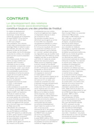 CONTRATS
En matière de développement
du partenariat avec le monde
économique, l’année 2015 aura
d’abord été marquée par la préparation
du projet CARNOT 3.0 qui ponctue
le « plan contrats » mis en place
en 2011 pour préparer
cette candidature. Pour mémoire,
ce plan visait à professionnaliser encore
davantage l’Ifsttar en mettant en place
des méthodes, des outils, des chartes,
éléments incubés par des groupes
de travail dédiés, aux fins de rationaliser
et sécuriser les contrats, d’en simplifier
autant que faire se peut la préparation
et la gestion.
Par ce label souhaité, l’Institut veut
donner une large visibilité à son
implication dans l’innovation
industrielle ou pour le compte
des collectivités. Le travail a été conduit
par une équipe « projet » qui a assuré
des missions régulières d’information
et de sensibilisation auprès de tous
les laboratoires et de tous les services
support afin de recueillir les attentes
particulières et pour s’assurer
que l’Institut, dans son ensemble,
prend en considération
le caractère structurant du projet.
Fin 2015, il a été proposé
à l’ENPC de s’associer
à cette candidature en vue de bâtir
un projet fort. Ce projet bénéficie ainsi
du concours des deux UMR communes
(Navier et LVMT), de l’expérience
de l’École en matière de chaire
industrielle et il permet d’accroître,
par simple addition des contributions,
le volume d’activités associé au projet.
La proposition sera finalisée début 2016.
L’année aura également été marquée
par un tournant majeur pour l’implication
de l’Ifsttar dans le PIA.
L’officialisation des conventions
de « mises à disposition » d’agents
dans les ITE Vedecom et Efficacity
et dans l’IRT SystemX a en effet été actée
en 2015, venant s’ajouter à l’inauguration
de Sense-City. Douze conventions
de mise à disposition ont été signées
en 2015. Parallèlement, afin
de valider que les agents concernés ont
des missions à la fois claires
philippe.dupuy@ifsttar.fr
Le développement des relations
avec le monde socio-économique
constitue toujours une des priorités de l’Institut
et satisfaisantes pour leur carrière,
et qu’ils sont également bien intégrés,
un observatoire a été mis en place
par la Direction en 2015.
Ses premières enquêtes internes
démontrent que les agents qui ont fait
le choix d‘être mis à disposition
sont globalement satisfaits du contenu
et de l’environnement de leur travail.
Ils n’ont qu’une inquiétude, elle concerne
leur production scientifique qui pour
certains seulement, peut se retrouver
en « sommeil » pendant cette période.
Les négociations pour de nouvelles mises
à disposition dans l’IRT Railenium ont été
engagées mais elles ne seront effectives
qu’en 2016. En matière de contrats
générant des ressources propres,
l’Ifsttar poursuit sa progression malgré
la tension imposée sur ses effectifs.
Les recettes contractuelles ont progressé
de 18 % confirmant les croissances déjà
enregistrées en 2013 et 2014.
De même, les conventions signées
ont progressé en volume tout
en restant stable en nombre
(environ 160 conventions signées par an
depuis 3 ans mais une progression
de l’ordre de 15 % en valeur, sans
compter les conventions de mises
à disposition évoquées précédemment).
Il est à noter que l’Ifsttar gérait au
31 décembre 2015 environ 400 contrats,
soit en moyenne près d’un contrat
par chercheur/ingénieur environ.
Même si en la matière la situation
est très dispersée, cette moyenne
laisse présager une relative stabilisation
du nombre de contrats à l’avenir.
En matière de recherche collaborative,
l’Ifsttar a acquis une position
remarquable dans les projets
de recherche et développement
faisant l’objet d’un soutien du FUI,
avec un taux de succès
avoisinant les 50 %. Son expertise
pour accompagner en particulier
les PME/ETI dans ces projets
est reconnue et appréciée.
On notera à titre d’illustration,
le projet DIDRO notifié en 2015.
Ce projet FUI porte sur le développement
de prestations de service permettant le
contrôle de l’intégrité physique
des digues à partir d’un drone.
Dans ce projet, l’Ifsttar a su rassembler
autour d’une PME de haute
technologie, la PME Redbird, à la fois
des « end users » venant valider
l’application (des gestionnaires
de digues), une grande entreprise
fabricant de drônes (Airbus)
et des partenaires scientifiques
pour consolider les meilleures
technologies au regard de l’application.
Le souci de l’Ifsttar est à la fois
de fidéliser ses partenaires traditionnels,
plutôt issus du monde des grandes
entreprises et de développer
son attractivité pour attirer dans son
environnement partenarial de nouvelles
entreprises innovantes. Pour répondre
au premier point, l’Ifsttar a poursuivi
sa politique de développement
de contrats-cadre en 2015 tout
en préparant une réflexion pour leur
donner plus de pérennité et de contenu
contractuel. À ce titre, il fallait dans
un premier temps consigner
en un endroit les bonnes pratiques
de l’Institut en matière de contrat-cadres,
afin de donner plus de lisibilité
et de reconnaissance aux « porteurs »
de contrat-cadres. Une charte a donc
été écrite et sa mise en œuvre sera
organisée par une démarche
d’animation opérationnelle en 2016.
Enfin, l’Ifsttar avait mis en place une
nouvelle équipe complémentaire au sein
de la DPM (équipe Appui au montage
de projets : AMP) en 2014.
Cette équipe, qui a organisé
son auto-évaluation fin 2014,
a affiné ses prestations et ses objectifs
pour en tirer les enseignements.
Elle a ainsi été fortement sollicitée
en 2015, produisant une aide
opérationnelle sur plus de 60 projets.
Elle s’est dotée de méthodologies
pour optimiser l’accompagnement
des chercheurs et des ingénieurs afin
d’accroître « l’excellence » des projets.
Elle est désormais au cœur de l’animation
transversale des relations entre l’Ifsttar
et le monde économique.
LA VALORISARION DE LA RECHERCHE, - 87
LES RELATIONS INDUSTRIELLES
 