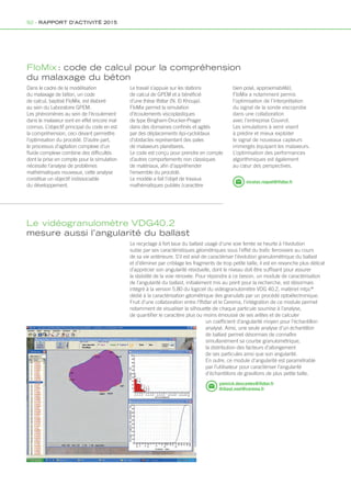 FloMix : code de calcul pour la compréhension
du malaxage du béton
Le vidéogranulomètre VDG40.2
mesure aussi l’angularité du ballast
Le recyclage à fort taux du ballast usagé d’une voie ferrée se heurte à l’évolution
subie par ses caractéristiques géométriques sous l’effet du trafic ferroviaire au cours
de sa vie antérieure. S’il est aisé de caractériser l’évolution granulométrique du ballast
et d’éliminer par criblage les fragments de trop petite taille, il est en revanche plus délicat
d’apprécier son angularité résiduelle, dont le niveau doit être suffisant pour assurer
la stabilité de la voie rénovée. Pour répondre à ce besoin, un module de caractérisation
de l’angularité du ballast, initialement mis au point pour la recherche, est désormais
intégré à la version 5.80 du logiciel du vidéogranulomètre VDG 40.2, matériel mlpc®
dédié à la caractérisation géométrique des granulats par un procédé optoélectronique.
Fruit d’une collaboration entre l’Ifsttar et le Cerema, l’intégration de ce module permet
notamment de visualiser la silhouette de chaque particule soumise à l’analyse,
de quantifier le caractère plus ou moins émoussé de ses arêtes et de calculer
un coefficient d’angularité moyen pour l’échantillon
analysé. Ainsi, une seule analyse d’un échantillon
de ballast permet désormais de connaître
simultanément sa courbe granulométrique,
la distribution des facteurs d’allongement
de ses particules ainsi que son angularité.
En outre, ce module d’angularité est paramétrable
par l’utilisateur pour caractériser l’angularité
d’échantillons de gravillons de plus petite taille.
nicolas.roquet@ifsttar.fr
yannick.descantes@ifsttar.fr
thibaut.noel@cerema.fr
Dans le cadre de la modélisation
du malaxage de béton, un code
de calcul, baptisé FloMix, est élaboré
au sein du Laboratoire GPEM.
Les phénomènes au sein de l’écoulement
dans le malaxeur sont en effet encore mal
connus. L’objectif principal du code en est
la compréhension, ceci devant permettre
l’optimisation du procédé. D’autre part,
le processus d’agitation complexe d’un
fluide complexe combine des difficultés
dont la prise en compte pour la simulation
nécessite l’analyse de problèmes
mathématiques nouveaux, cette analyse
constitue un objectif indissociable
du développement.
Le travail s’appuie sur les stations
de calcul de GPEM et a bénéficié
d’une thèse Ifsttar (N. El Khouja).
FloMix permet la simulation
d’écoulements viscoplastiques
de type Bingham-Drucker-Prager
dans des domaines confinés et agités
par des déplacements épi-cycloïdaux
d’obstacles représentant des pales
de malaxeurs planétaires.
Le code est conçu pour prendre en compte
d’autres comportements non classiques
de matériaux, afin d’appréhender
l’ensemble du procédé.
Le modèle a fait l’objet de travaux
mathématiques publiés (caractère
bien posé, approximabilité).
FloMix a notamment permis
l’optimisation de l’interprétation
du signal de la sonde viscoprobe
dans une collaboration
avec l’entreprise Couvrot.
Les simulations à venir visent
à prédire et mieux exploiter
le signal de nouveaux capteurs
immergés équipant les malaxeurs.
L’optimisation des performances
algorithmiques est également
au cœur des perspectives.
92 - RAPPORT D’ACTIVITÉ 2015
 