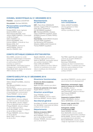 COMITÉ EXÉCUTIF AU 31 DÉCEMBRE 2015
Direction générale
Hélène JACQUOT-GUIMBAL, directrice
générale
Jean-Bernard KOVARIK, directeur
général adjoint
Jean-Paul MIZZI, directeur général adjoint
Claire SALLENAVE, directrice de cabinet
et responsable de la communication
Thierry FRAGNET, chef de cabinet
Directions déléguées
Brigitte MAHUT, directrice déléguée
par intérim du site de Versailles-Satory
Jean-Paul MIZZI, directeur délégué
du site de Marseille-Salon-de-Provence
Philippe RIGAUD, directeur délégué
du site de Villeneuve-d’Ascq
Claire SALLENAVE, directrice déléguée
du site de Marne-la-Vallée
Philippe TAMAGNY, directeur délégué
du site de Nantes
Daniel TINET, directeur délégué
du site de Bron
Directions fonctionnelles
Direction des affaires européennes
et internationales
Agnès JULLIEN, directrice par intérim
Direction des partenariats et des moyens
Brigitte MAHUT, directrice
Direction scientifique
Serge PIPERNO, directeur
Antoine FREMONT, directeur adjoint
Dominique MIGNOT, directeur adjoint
Secrétariat général
Anne-Marie LE GUERN, secrétaire générale
Eric GELINEAU, responsable des affaires
juridiques et des instances
Départements
Matériaux et structures (MAST)
Thierry KRETZ, directeur
Bruno GODARD, directeur adjoint
pour le site de Marne-la-Vallée
Christian TESSIER, directeur adjoint
pour le site de Nantes
Jean-Michel TORRENTI, directeur adjoint
pour la recherche et le développement
Géotechnique, environnement, risques
naturels et sciences de la Terre (GERS)
Eric GAUME, directeur
Philippe COTE, adjoint au directeur
Jean-Pierre RAJOT, adjoint au directeur
Jean-François SEMBLAT,
adjoint au directeur
Composants et systèmes (COSYS)
Frédéric BOURQUIN, directeur
Marion BERBINEAU, directrice adjointe
Transport, santé, sécurité (TS2)
Bernard LAUMON, directeur
Aménagement, mobilités
et environnement (AME)
Gérard HEGRON, directeur
Anne AGUILERA, directrice adjointe
chargée de la programmation scientifique
Michel ANDRE, directeur adjoint chargé
du partenariat et de la valorisation
Michel BERENGIER, directeur adjoint
chargé de l’organisation et de la qualité
COMITE D’ÉTHIQUE COMMUN IFSTTAR-IRSTEA
Denis BARD, président du comité,
professeur d’épidémiologie et d’évaluation
des risques à l’Ecole des hautes études
en santé publique (EHESP)
et docteur en médecine ;
Céline BOUDET, responsable Ouverture
et dialogue avec la société (INERIS) ;
Pierre-Benoît JOLY, directeur de recherche
INRA et directeur de l’IFRIS ;
Brigitte LAQUIEZE, philosophe
(Académie d’agriculture de France) ;
Hervé LE BOULER, responsable national
des questions forestières (FNE) ;
Claire LEVALLOIS-BARTH,
maître de conférence en droit à Télécom
ParisTech et coordinatrice de la chaire
Valeurs et politiques des informations
personnelles ;
Yves PAGE, expert Sécurité routière -
sciences de l’accident (RENAULT) ;
Bertrand THELOT ;
Dominique THOUVENIN,
professeur de droit à l’Université Denis
DIDEROT (Paris 7) et titulaire de la chaire
Droit de la santé et éthique de l’Ecole
des hautes études en santé
publique (EHESP).
CONSEIL SCIENTIFIQUE AU 31 DÉCEMBRE 2015
Présidente : Jacqueline LECOURTIER
Vice-président : Reinhard GRESSEL
Personnalités scientifiques
et techniques
Philippe BISCH, Syntec Ingénierie
Daniel CLEMENT, Ademe
Pierre-Etienne GAUTIER, Inexia
António GOMES CORREIA , Universidade
do Minho (Portugal)
Valérie ISSARNY, Inria
Vincent KAUFMANN, EPFL
Corinne LARRUE, Université de Tours
Barbara LENZ, DLR
Philippe MARTIN, Sciences Po
Jérôme PERRIN, Védécom
Jean-Eric POIRIER, Colas
Représentants
du personnel
CFDT : Pierre-Olivier VANDANJON
(titulaire), Hugues CHOLLET (suppléant),
Gilles VALLET (titulaire) et
Erik BESSMANN (suppléant)
CGT : Reinhard GRESSEL (titulaire),
Fabien CHIAPPINI (suppléant), Olivier
BURBAN (titulaire) et Charles TATKEU
(suppléant)
Force Ouvrière : André ORCESI (titulaire)
et Florent BABY (suppléant)
Sud Recherche EPST-Solidaires :
Sébastien AMBELLOUIS (titulaire) et
Thomas ROBERT (suppléant)
Invités ayant
voix consultative
Hélène JACQUOT-GUIMBAL,
directrice générale de l’Ifsttar
Serge PIPERNO,
directeur scientifique de l’Ifsttar
97
 