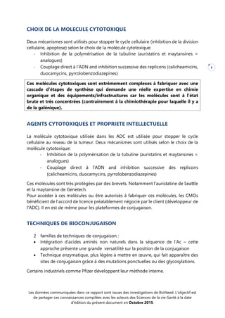 Les données communiquées dans ce rapport sont issues des investigations de BioNeed. L’objectif est
de partager ces connaissances compilées avec les acteurs des Sciences de la vie-Santé à la date
d’édition du présent document en Octobre 2015.
5
CHOIX DE LA MOLECULE CYTOTOXIQUE
Deux mécanismes sont utilisés pour stopper le cycle cellulaire (inhibition de la division
cellulaire, apoptose) selon le choix de la molécule cytotoxique:
- Inhibition de la polymérisation de la tubuline (auristatins et maytansines =
analogues)
- Couplage direct à l’ADN and inhibition successive des replicons (calicheamicins,
duocamycins, pyrrolobenzodiazepines)
Ces molécules cytotoxiques sont extrêmement complexes à fabriquer avec une
cascade d’étapes de synthèse qui demande une réelle expertise en chimie
organique et des équipements/infrastructures car les molécules sont à l’état
brute et très concentrées (contrairement à la chimiothérapie pour laquelle il y a
de la galénique).
AGENTS CYTOTOXIQUES ET PROPRIETE INTELLECTUELLE
La molécule cytotoxique utilisée dans les ADC est utilisée pour stopper le cycle
cellulaire au niveau de la tumeur. Deux mécanismes sont utilisés selon le choix de la
molécule cytotoxique:
- Inhibition de la polymérisation de la tubuline (auristatins et maytansines =
analogues)
- Couplage direct à l’ADN and inhibition successive des replicons
(calicheamicins, duocamycins, pyrrolobenzodiazepines)
Ces molécules sont très protégées par des brevets. Notamment l’auristatine de Seattle
et la maytansine de Genetech.
Pour accéder à ces molécules ou être autorisés à fabriquer ces molécules, les CMOs
bénéficient de l’accord de licence préalablement négocié par le client (développeur de
l’ADC). Il en est de même pour les plateformes de conjugaison.
TECHNIQUES DE BIOCONJUGAISON
2 familles de techniques de conjugaison :
 Intégration d’acides aminés non naturels dans la séquence de l’Ac – cette
approche présente une grande versatilité sur la position de la conjugaison
 Technique enzymatique, plus légère à mettre en œuvre, qui fait apparaître des
sites de conjugaison grâce à des mutations ponctuelles ou des glycosylations.
Certains industriels comme Pfizer développent leur méthode interne.
 
