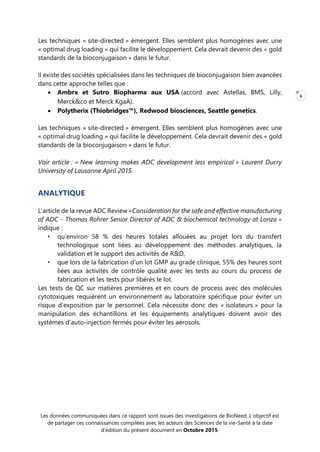 Les données communiquées dans ce rapport sont issues des investigations de BioNeed. L’objectif est
de partager ces connaissances compilées avec les acteurs des Sciences de la vie-Santé à la date
d’édition du présent document en Octobre 2015.
6
Les techniques « site-directed » émergent. Elles semblent plus homogènes avec une
« optimal drug loading » qui facilite le développement. Cela devrait devenir des « gold
standards de la bioconjugaison » dans le futur.
Il existe des sociétés spécialisées dans les techniques de bioconjugaison bien avancées
dans cette approche telles que :
 Ambrx et Sutro Biopharma aux USA (accord avec Astellas, BMS, Lilly,
Merck&co et Merck KgaA).
 Polytherix (Thiobridges™), Redwood biosciences, Seattle genetics.
Les techniques « site-directed » émergent. Elles semblent plus homogènes avec une
« optimal drug loading » qui facilite le développement. Cela devrait devenir des « gold
standards de la bioconjugaison » dans le futur.
Voir article : « New learning makes ADC development less empirical » Laurent Ducry
University of Lausanne April 2015.
ANALYTIQUE
L’article de la revue ADC Review «Consideration for the safe and effective manufacturing
of ADC - Thomas Rohrer Senior Director of ADC & biochemical technology at Lonza »
indique :
• qu’environ 58 % des heures totales allouées au projet lors du transfert
technologique sont liées au développement des méthodes analytiques, la
validation et le support des activités de R&D,
• que lors de la fabrication d’un lot GMP au grade clinique, 55% des heures sont
liées aux activités de contrôle qualité avec les tests au cours du process de
fabrication et les tests pour libérés le lot.
Les tests de QC sur matières premières et en cours de process avec des molécules
cytotoxiques requièrent un environnement au laboratoire spécifique pour éviter un
risque d’exposition par le personnel. Cela nécessite donc des « isolateurs » pour la
manipulation des échantillons et les équipements analytiques doivent avoir des
systèmes d’auto-injection fermés pour éviter les aérosols.
 