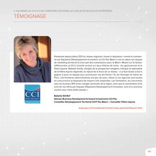 101
4. Valoriser les atouts des territoires aquitains, accueillir de nouvelles entreprises
témoignage
Partenaire depuis début 2011 du réseau régional « Invest in Aquitaine » animé et coordon-
né par Aquitaine Développement Innovation, la CCI Pau Béarn a mis en place son équipe
de marketing territorial et d’accueil des investisseurs pour le Béarn. Misant sur le facteur
différenciant, la CCI s’investit surtout sur deux filières de niche : les géosciences et la
filière équine. Babette Schily, chargée de la prospection exogène, trilingue et spécialiste
de la filière équine régionale, se réjouit de la force de ce réseau : « Le Sud-Ouest a tout à
gagner à jouer en équipe pour promouvoir nos territoires ! Vu de l’étranger et même de
Paris, nos frontières administratives ont peu de sens, même si nos agences sont toutes
en concurrence et disposent de moyens très disparates. Les formations, les rencontres
avec les bureaux AFII et les chargés sectoriels de la région, ainsi que la coordination et le
suivi de nos offres par l’équipe d’Aquitaine Développement Innovation, sont d’un précieux
soutien pour notre petite équipe ».
Babette SCHILY
Advisor Business Development & Inward Investments CCI Pau
Conseiller Développement Territorial CCIT Pau Béarn – Conseiller Filière équine
www.pau.cci.fr/simplanter/invest-in-pau-pyrenees?layout=item
 