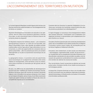 102
4. Valoriser les atouts des territoires aquitains, accueillir de nouvelles entreprises
L’accompagnement des territoires en mutation
Le Conseil régional d’Aquitaine conduit depuis près de deux ans
diverses démarches expérimentales sur l’accompagnement de
territoires en mutation.
Aquitaine Développement Innovation est associée à ces opé-
rations, dans le cadre d’une assistance générale à maîtrise
d’ouvrage, ou plus directement dans la maîtrise d’œuvre de
certaines phases du dispositif.
Si l’Aquitaine dispose de nombreux atouts – une croissance
démographique soutenue, un cadre de vie favorable, des
filières industrielles à forte valeur ajoutée, de solides activités
traditionnelles comme l’agriculture, l’agro-alimentaire, le vin ou
le tourisme, ou enfin des opportunités de croissance dans sa
sphère présentielle –, elle n’en présente pas moins une certaine
hétérogénéité sur le plan du dynamisme économique de ses
territoires.
La géographie dresse une première série de spécificités
socio-économiques en soulignant les contrastes entre zones
côtières et montagnardes, entre territoires ruraux et urbains,
entre zones enclavées ou traversées par des grands axes de
circulation.
De plus, ces différences de potentialités de développement
peuvent avoir été amplifiées par l’histoire économique récente,
plusieurs territoires ayant été victimes de sinistres industriels
majeurs, soit à l’échelle d’une grosse entreprise à fort impact
sur son bassin d’emplois, soit au niveau d’une filière dominante
n’ayant pas opéré à temps sa mutation à l’heure des chocs de
compétitivité imposés par la mondialisation.
Comment dès lors favoriser la capacité d’adaptation d’un ter-
ritoire pour surmonter les handicaps conjoncturels et/ou plus
structurels qui pénalisent son développement ?
Il s’agit d’engager un processus d’accompagnement mêlant
deux phases distinctes : l’anticipation, par la réalisation d’un
diagnostic territorial ; la dynamisation, par le déploiement d’un
plan d’actions sur mesure.
Ces plans d’actions pluriannuels sont construits prioritairement
autour de la consolidation de la sphère productive et intègrent
l’innovation comme ressort majeur de reconquête pour les
territoires fragilisés et faiblement attractifs.
Innovation, bien évidemment, et dans toutes ses dimensions
– technologique, organisationnelle, sociale, de gouvernance -,
car l’amélioration de la compétitivité d’activités existantes ou la
diversification volontariste vers des activités nouvelles, rend né-
cessaire de questionner profondément la vocation du territoire
et la manière de valoriser les ressources locales.
Pour ces territoires, l’avenir ne peut plus se décliner par la seule
préservation d’emplois hérités d’une réalité économique et
technologique passée.
A chaque fois, il importe d’articuler au mieux une nouvelle vision
du futur du territoire avec les politiques régionales de dévelop-
pement économique, d’infrastructures, de soutien à l’innovation
et de formation professionnelle.
 