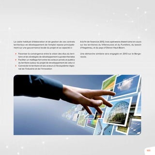 103
La cadre habituel d’élaboration et de gestion de ces contrats
territoriaux de développement de l’emploi repose principale-
ment sur une gouvernance locale du projet et sa capacité à :
⊲⊲ Favoriser la convergence entre la vision des élus du terri-
toire et les stratégies de développement supraterritoriales
⊲⊲ Faciliter un maillage fort entre les acteurs privés et publics
du territoire autour du projet de développement de celui-ci
⊲⊲ Connecter le territoire et ses acteurs à l’écosystème régio-
nal de l’industrie et de l’innovation
A la fin de l’exercice 2012, trois opérations étaient ainsi en cours
sur les territoires du Villeneuvois et du Fumélois, du bassin
d’Hagetmau, et du pays d’Oloron Haut-Béarn.
Une démarche similaire sera engagée en 2013 sur le Berge-
racois.
 