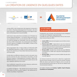 106
5. La vie de l’agence
La création de l’Agence en quelques dates
L’année 2012 a bien évidemment été largement consacrée à
la création d’Aquitaine Développement Innovation, née de la
fusion-absorption d’INNOVALIS Aquitaine et de l’Agence Aqui-
taine de Développement Industriel (2ADI).
Cette fusion était ardemment souhaitée par le Président du
Conseil régional d’Aquitaine. Il en avait lui-même lancé les tra-
vaux préparatoires dès le second semestre 2011, en installant
un comité de pilotage qui rassemblait, outre les responsables
des deux entités fusionnantes, des représentants de la Région
(Conseil régional et CESER), de l’Etat (DRRT), d’Oséo et des
personnalités qualifiées.
Après l’approbation des comptes arrêtés au 31 décembre 2011
par INNOVALIS Aquitaine et 2ADI, la fusion-absorption a fina-
lement été entérinée par l’Assemblée Générale Extraordinaire
du 19 mars 2012.
A cette date, les différents éléments d’actif et de passif, ainsi
que les contrats des deux associations absorbées, ont été
transmis à Aquitaine Développement Innovation, 2ADI et IN-
NOVALIS Aquitaine se trouvant dissoutes de plein droit du fait
de la réalisation définitive de la fusion.
Leurs adhérents respectifs sont alors devenus adhérents
d’Aquitaine Développement Innovation.
La création de l’Agence a été rythmée tout au long de l’année
2012 autour de trois chantiers majeurs : les ressources hu-
maines, le juridique, l’organisation.
Les réformes
en matière de ressources humaines
Il s’agissait là, sans nul doute, de la dimension la plus stratégique
sur le plan de l’intégration organisationnelle.
La feuille de route a été particulièrement riche sur les six pre-
miers mois de l’exercice 2012 :
⊲⊲ Janvier 2012 : bascule des équipes sous la même conven-
tion collective
⊲⊲ Février-mars 2012 : négociations avec les instances
représentatives du personnel d’un socle social minimum
commun (temps de travail, classifications et qualifications,
mutuelle et prévoyance, politique salariale)
⊲⊲ 19 mars 2012 : transfert des contrats de travail INNOVA-
LIS Aquitaine et 2ADI dans Aquitaine Développement
Innovation
⊲⊲ 30 mars 2012 : émission du premier bulletin de paie de la
nouvelle Agence
Un intense travail de construction collective a également
permis de faire émerger, dans le courant du premier trimestre
2012, les valeurs qui inspireront l’Agence, tant sur le plan de
son fonctionnement interne que sur celui de ses relations avec
l’environnement extérieur.
Les valeurs choisies sont l’audace, l’agilité, l’esprit d’équipe,
l’excellence et l’anticipation.
=
 