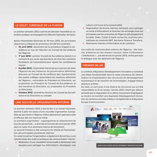 107
Le volet juridique de la fusion
Le premier semestre 2012 a permis de dérouler l’essentiel du ca-
lendrier juridique accompagnant et clôturant l’opération de fusion.
Après l’Assemblée Générale du 19 mars 2012, les principales
séquences juridiques du processus ont été les suivantes :
⊲⊲ fin avril 2012 : lancement de la procédure d’appel à can-
didature en vue de l’élection du Conseil de Surveillance
de l’Agence
⊲⊲ 1er
juin 2012 : premier Conseil de Surveillance (réduit à ce
moment-là aux seuls représentants de droit des membres
fondateurs de l’association) pour agréer les candidatures
reçues
⊲⊲ 6 juillet 2012 : Assemblée Générale qui a permis de doter
l’Agence de ses instances de gouvernance définitives
(élection au Conseil de Surveillance des représentants
des quatre collèges rassemblant les membres adhérents
de l’Agence ; nomination du Président du Directoire, sur
proposition du Président du Conseil de Surveillance, et
des membres du Directoire, sur proposition du Président
du Directoire)
⊲⊲ Octobre 2012 : premières réunions du Conseil de Surveil-
lance et du Directoire au complet
Une nouvelle organisation interne
Le premier semestre 2012 a donné lieu à un travail important,
destiné à jeter les bases d’une nouvelle organisation suscep-
tible de permettre à l’Agence d’être pleinement opérationnelle
et efficace dès son exercice initial.
La première organisation - organigramme et rattachement de
tous les personnels -, a ainsi été annoncée dès la fin janvier 2012
dans le cadre d’un séminaire interne de lancement.
Le second trimestre a été consacré à la refonte et l’harmonisa-
tion des principales procédures internes.
Ce vaste travail sur l’organisation a également donné lieu à une
refonte totale des outils et pratiques de communication interne :
⊲⊲ Réalisation d’une newsletter bimensuelle à destination des
équipes pour partager les informations, développer une
culture commune et la transversalité
⊲⊲ Organisation de forums internes mensuels, pour partager
un socle d’informations et favoriser les échanges avec les
principales parties prenantes de l’Agence (développement
durable, Oséo, Crédit d’impôt recherche, business plan,
méthode de créativité ASIT, Aquitaine Science Transfert),
⊲⊲ Séminaires internes d’information et de cohésion.
Les outils de communication externe de l’Agence - site inter-
net, présence sur les réseaux sociaux, lettre d’information
« InterActions » -, ont été lancés en janvier 2013, renforçant ainsi
le dialogue avec les adhérents de l’Agence.
Premier bilan
La création d’Aquitaine Développement Innovation a constitué
une étape fondamentale dans le vaste processus de rationa-
lisation et d’optimisation des structures de développement
économique et de transfert de technologies, engagé depuis
plusieurs années.
Au total, ce sont près d’une dizaine de structures qui ont été
rassemblées au fil du temps, l’année 2012 s’étant par ailleurs
achevée par la négociation d’un ultime mouvement d’agrégation
au travers du transfert vers Aquitaine Développement Innova-
tion de certaines activités d’Adour Compétitivité et d’Aquitaine
Europe Communication.
www.aquitaine-developpement-innovation.com
 
