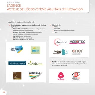 110
5. La vie de l’agence
L’Agence,
acteur de l’écosystème aquitain d’innovation
⊲⊲ Impliquée dans la gouvernance de 6 pôles & clusters
régionaux
■■ AEROSPACE VALLEY (Administrateur, collège structures
de développement économique)
■■ AGRIMIP Sud-Ouest Innovation (Administrateur)
■■ ALPhA Route des Lasers (Administrateur)
■■ AVENIA (Membre du Bureau)
■■ CREAHd (Partenaire fondateur)
■■ XYLOFUTUR (Membre du Bureau)
⊲⊲ Adhérente de
■■ ADERA
■■ AGROTEC
■■ Bordeaux Gironde Investissement
■■ CNER
⊲⊲ Membre du Comité Scientifique d’Agrément de la pépi-
nière d’entreprises de la Communauté d’Agglomération
du Grand Dax - PULSEO
T H E P L A C E T O B E
A L P h A
GéoSciences
pour l'Énergie et
l'Environnement
Aquitaine Développement Innovation est :
 
