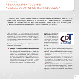 111
5. La vie de l’agence
Renouvellement du label
« Cellule de Diffusion Technologique »
Cette labellisation a été accordée au terme d’un audit de
l’Agence, réalisé courant 2012, qui a porté notamment sur les
compétences et les moyens qu’Aquitaine Développement Inno-
vation pouvait mettre en œuvre pour des actions de diffusion
technologique, ainsi que sur le professionnalisme et la qualité
de ses interventions.
Pour mémoire, il existe trois types de labels pour les structures
de diffusion technologique :
⊲⊲ Le label « CRT » (Centre de Ressources Technologiques)
réservé aux structures prestataires de services qui réa-
lisent des prestations technologiques pour le compte des
entreprises. Au niveau aquitain, 8 structures disposent de
ce label : AGIR (agroalimentaire), AGROTEC (agroalimen-
taire), ALPHANOV (optique et laser), APESA (environne-
ment et maîtrise des risques), IFTS (filtration et techniques
séparatives), ITERG (huiles et matières grasses d’origines
végétales et animales), NOBATEK (construction et aména-
gement durable), RESCOLL (matériaux polymères)
⊲⊲ Le label « CDT » (Cellule de
Diffusion Technologique),
créé en 2007, s’adresse
aux structures d’interface
effectuant des missions de
soutien et de conseil en dé-
veloppement technologique,
principalement en direction
des PME.
Dans ce cadre, Aquitaine Développement Innovation est
sollicitée pour différents types d’interventions :
■■ Mise en relation des entreprises avec les centres de
compétences (centres techniques, laboratoires de
recherche)
■■ Rôle de conseil pour introduire dans l’entreprise des
méthodes et des compétences qui accompagnent le
développement technologique (marketing, stratégie,
gestion de projet, montage de dossiers, veille, usages
numériques...)
■■ Accompagnement sectoriel, pour ouvrir l’entreprise à
des secteurs industriels complémentaires, proposer
des compétences en matière d’intelligence économique
■■ Mission d’interface entre l’entreprise et les pouvoirs
publics
Après avis de la commission nationale de labellisation des structures de transfert et de
diffusion de technologies, réunie le 20 décembre 2012, le Ministère de l’Enseignement
Supérieur et de la Recherche a renouvelé le label « Cellule de Diffusion Technologique »
à Aquitaine Développement Innovation pour une durée de trois ans.
 