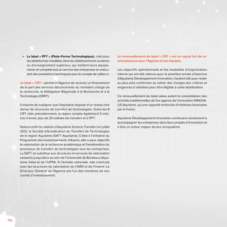 112
⊲⊲ Le label « PFT » (Plate-Forme Technologique), créé pour
les plateformes installées dans les établissements scolaires
ou d’enseignement supérieur, qui mettent leurs équipe-
ments et compétences au service des entreprises en exécu-
tant des prestations techniques pour le compte de celles-ci.
Le label « CDT » permet à l’Agence de recevoir un financement
de la part des services déconcentrés du ministère chargé de
la recherche, la Délégation Régionale à la Recherche et à la
Technologie (DRRT).
Il importe de souligner que l’Aquitaine dispose d’un réseau très
dense de structures de transfert de technologies. Outre les 8
CRT cités précédemment, la région compte également 5 insti-
tuts Carnot, plus de 20 cellules de transfert et 2 PFT.
Notons enfin la création d’Aquitaine Science Transfert en juillet
2012, la Société d’Accélération du Transfert de Technologies
de la région Aquitaine (SATT Aquitaine). Créée à l’initiative du
Programme des Investissements d’Avenir, elle a pour objectifs
la valorisation de la recherche académique et l’amélioration du
processus de transfert de technologies vers les entreprises.
La SATT se substitue aux structures et services de valorisation
existants jusqu’alors au sein de l’Université de Bordeaux (Aqui-
taine Valo) et de l’UPPA. À l’échelle nationale, elle s’articule
avec les structures de valorisation du CNRS et de l’Inserm. Le
Directeur Général de l’Agence est l’un des membres de son
comité d’investissement.
Le renouvellement du label « CDT » est un signal fort de re-
connaissance pour l’Agence et ses équipes.
Les objectifs opérationnels et les modalités d’organisation
interne qui ont été retenus pour la première année d’exercice
d’Aquitaine Développement Innovation, l’avaient été pour rester
au plus près conformes au cahier des charges des critères et
exigences à satisfaire pour être éligible à cette labellisation.
Ce renouvellement de label salue autant la consolidation des
activités traditionnelles de l’ex-agence de l’innovation INNOVA-
LIS Aquitaine, qu’une capacité renforcée d’initiatives favorisées
par la fusion.
Aquitaine Développement Innovation continuera résolument à
accompagner les entreprises dans leurs projets d’innovation et
à être un acteur majeur de leur écosystème.
 