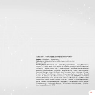 119
Avril 2013 - Aquitaine Développement Innovation
Design : Patrice Curci > www.d-facto.fr
Rédaction et réalisation : Aquitaine Développement Innovation
Impression : IBG
Crédits photos : iStockphoto.com / James Brey / Dainis Derics • Alexey Shkitenkov /
rangizzz / JLV Image Works / Sven Hoppe / PiLensPhoto / psdesign1 / Sebastian Kaulitzki /
Yuri Arcurs / itestro - Fotolia.com • Conseil régional d’Aquitaine / Hervé Lefebvre •
Aquitaine Développement Innovation / Anaël B / Arthur Péquin / Jean Lagueyte •
Rotomod / Garrigos Design / Ilô Créatif • Loïc Fabregues / Nanni Industries • JVgroup •
Proditec • Inria / Photo Kaksonen • Vitirover • Aerocampus Aquitaine • Proditec • Dassault
Aviation - F. Robineau • Fly-n-Sense • Herakles • Guy Couach • EADS Astrium / Frédéric
Lemaire • Fermentalg / Jean-Jacques Saubi • La Cub - GTM SO TP GC - GTM Sud - VINCI
Construction Grands Projets - Cimolaï - EGIS/JMI - LAVIGNE & CHERON Architectes - 
Michel Virlogeux - Hardesty & Hanover • ALPhANOV • CAFSA • INRIA / Photo H. Raguet /
Photo Kaksonen • Institut de la Garonne • TEP recherche Xavier Arnozan • CREAHd •
Jean-Jacques Brochard / CRTA
 