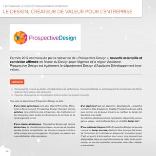 14
D’une vision systémique avec pour objectif Proximité, Attrac-
tivité et Rayonnement. Prospective Design intervient comme
agitateur des ambitions des entreprises, des institutions et
des designers, dans toutes les dimensions du territoire et de
l’aménagement urbain.
D’une mission stratégique : Prospective Design agit comme
déclencheur de réussites économiques, au service de la valeur
ajoutée et de la compétitivité. Les champs couverts vont de la
veille prospective au management de projets, en passant par
la sensibilisation et la valorisation.
D’un esprit neuf : par son approche « décomplexée », projective
et intuitive, faite d’audace et d’agilité, Prospective Design est là
pour donner une longueur d’avance au meilleur du design (en
Aquitaine et au-delà).
Co-création, décloisonnement, hybridation, interactivité, conver-
gence, usage… sont impliqués dans un véritable design mix®.
D’une méthode intégrée : l’offre Prospective Design est pensée
comme un design process, destiné à faire émerger les leviers
de l’innovation et à maîtriser les étapes de l’innovation-projet.
C’est un esprit d’anticipation pour ouvrir des perspectives
atteignables, dans un souci d’économie de coûts et de perfor-
mance, en vue de consolider, renouveler, diversifier, adapter
et pérenniser.
1. Accompagner les projets d’innovation des entreprises
Le design, créateur de valeur pour l’entreprise
L’année 2012 est marquée par la naissance de « Prospective Design », nouvelle estampille et
conviction affirmée en faveur du Design pour l’Agence et la région Aquitaine.
Prospective Design est également le département Design d’Aquitaine Développement Inno-
vation.
MISSION
⊲⊲ Encourager le recours au design, véritable facteur de performance et de compétitivité, en accompagnant les entreprises, les filières
et les territoires dans cette démarche
⊲⊲ Favoriser l’émergence, la concrétisation et la promotion de projets innovants
Pour cela, le département Prospective Design se dote :
 