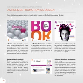18
1. Accompagner les projets d’innovation des entreprises
Actions de promotion du design
Sensibilisation, valorisation et animation : des outils facilitateurs de design
« Design, suivez l’exemple » est une
borne numérique d’exposition. Elle a
pour objectif de valoriser les projets
design à travers 8 films d’entreprises
(également visibles sur le site internet).
Elle est accompagnée de son guide pé-
dagogique (publication) du même nom.
« Le Book des Designers en Aquitaine »
est le répertoire de référence de l’offre.
Il réunit 31 designers aquitains et permet
notamment de faciliter les choix et dé-
cisions des chefs d’entreprises pour la
réussite de leurs projets.
« Escales en perspective » est le guide
des acteurs de la 3e
édition des Escales
du Design. Véritable publication, il est
enrichi de 16 contributions parmi les 30
partenaires qui ont participé à la réalisa-
tion de l’évènement 2012.
prospectivedesign-leblog.com
Ce blog a pour vocation d’être un agi-
tateur d’idées dans la perspective de
générer des projets innovants. Lancé
en septembre, en amont des Escales du
Design, il a permis de créer « l’évène-
ment avant l’évènement » ; plus de 70
articles rédigés à cette occasion y ont
été postés.
Animation de 5 ateliers de sensibilisa-
tion au design
Organisés en partenariat avec des
chambres consulaires (CCIT / CMARA),
le pôle Alpha Route des Lasers, des ter-
ritoires (Club d’entreprises de communes
et de communautés de communes) au
bénéfice de leurs entreprises. 150 chefs
d’entreprises, issus de 3 départements
(Gironde, Dordogne, Lot-et-Garonne) ont
été sensibilisés.
 