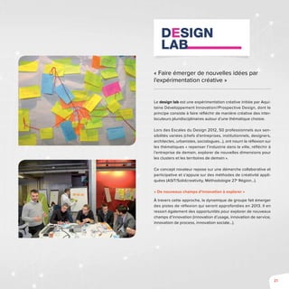 21
« Faire émerger de nouvelles idées par
l’expérimentation créative »
Le design lab est une expérimentation créative initiée par Aqui-
taine Développement Innovation//Prospective Design, dont le
principe consiste à faire réfléchir de manière créative des inter-
locuteurs pluridisciplinaires autour d’une thématique choisie.
Lors des Escales du Design 2012, 50 professionnels aux sen-
sibilités variées (chefs d’entreprises, institutionnels, designers,
architectes, urbanistes, sociologues...), ont nourri la réflexion sur
les thématiques « repenser l’industrie dans la ville, réfléchir à
l’entreprise de demain, explorer de nouvelles dimensions pour
les clusters et les territoires de demain ».
Ce concept novateur repose sur une démarche collaborative et
participative et s’appuie sur des méthodes de créativité appli-
quées (ASIT/Solidcreativity, Méthodologie 27e
Région…).
« De nouveaux champs d’innovation à explorer »
À travers cette approche, la dynamique de groupe fait émerger
des pistes de réflexion qui seront approfondies en 2013. Il en
ressort également des opportunités pour explorer de nouveaux
champs d’innovation (innovation d’usage, innovation de service,
innovation de process, innovation sociale…).
 