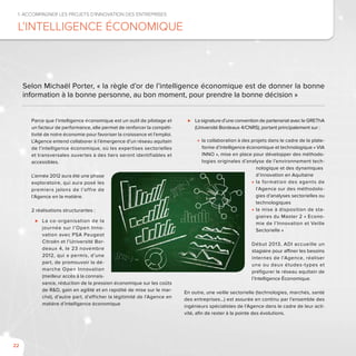 22
Parce que l’intelligence économique est un outil de pilotage et
un facteur de performance, elle permet de renforcer la compéti-
tivité de notre économie pour favoriser la croissance et l’emploi.
L’Agence entend collaborer à l’émergence d’un réseau aquitain
de l’intelligence économique, où les expertises sectorielles
et transversales ouvertes à des tiers seront identifiables et
accessibles.
L’année 2012 aura été une phase
exploratoire, qui aura posé les
premiers jalons de l’offre de
l’Agence en la matière.
2 réalisations structurantes :
⊲⊲ La co-organisation de la
journée sur l’Open Inno-
vation avec PSA Peugeot
Citroën et l’Université Bor-
deaux 4, le 23 novembre
2012, qui a permis, d’une
part, de promouvoir la dé-
marche Open Innovation
(meilleur accès à la connais-
sance, réduction de la pression économique sur les coûts
de R&D, gain en agilité et en rapidité de mise sur le mar-
ché), d’autre part, d’afficher la légitimité de l’Agence en
matière d’intelligence économique
⊲⊲ La signature d’une convention de partenariat avec le GREThA
(Université Bordeaux 4/CNRS), portant principalement sur :
■■ la collaboration à des projets dans le cadre de la plate-
forme d’intelligence économique et technologique « VIA
INNO », mise en place pour développer des méthodo-
logies originales d’analyse de l’environnement tech-
	 nologique et des dynamiques 	
	 d’innovation en Aquitaine
■■ la formation des agents de
l’Agence sur des méthodolo-
gies d’analyses sectorielles ou
technologiques
■■ la mise à disposition de sta-
giaires du Master 2 « Econo-
mie de l’Innovation et Veille
Sectorielle »
Début 2013, ADI accueille un
stagiaire pour affiner les besoins
internes de l’Agence, réaliser
une ou deux études-types et
préfigurer le réseau aquitain de
l’Intelligence Économique.
En outre, une veille sectorielle (technologies, marchés, santé
des entreprises…) est assurée en continu par l’ensemble des
ingénieurs spécialistes de l’Agence dans le cadre de leur acti-
vité, afin de rester à la pointe des évolutions.
1. Accompagner les projets d’innovation des entreprises
L’intelligence économique
Selon Michaël Porter, « la règle d’or de l’intelligence économique est de donner la bonne
information à la bonne personne, au bon moment, pour prendre la bonne décision »
 