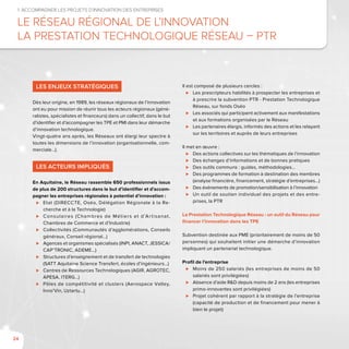 24
1. Accompagner les projets d’innovation des entreprises
Le Réseau Régional de l’Innovation
La Prestation Technologique Réseau – PTR
Les enjeux stratégiques
Dès leur origine, en 1989, les réseaux régionaux de l’innovation
ont eu pour mission de réunir tous les acteurs régionaux (géné-
ralistes, spécialistes et financeurs) dans un collectif, dans le but
d’identifier et d’accompagner les TPE et PMI dans leur démarche
d’innovation technologique.
Vingt-quatre ans après, les Réseaux ont élargi leur spectre à
toutes les dimensions de l’innovation (organisationnelle, com-
merciale…).
Les acteurs impliqués
En Aquitaine, le Réseau rassemble 650 professionnels issus
de plus de 200 structures dans le but d’identifier et d’accom-
pagner les entreprises régionales à potentiel d’innovation :
⊲⊲ Etat (Direccte, Oséo, Délégation Régionale à la Re-
cherche et à la Technologie)
⊲⊲ Consulaires (Chambres de Métiers et d’Artisanat,
Chambres de Commerce et d’Industrie)
⊲⊲ Collectivités (Communautés d’agglomérations, Conseils
généraux, Conseil régional…)
⊲⊲ Agences et organismes spécialisés (INPI, ANACT, JESSICA/
CAP’TRONIC, ADEME…)
⊲⊲ Structures d’enseignement et de transfert de technologies
(SATT Aquitaine Science Transfert, écoles d’ingénieurs…)
⊲⊲ Centres de Ressources Technologiques (AGIR, AGROTEC,
APESA, ITERG…)
⊲⊲ Pôles de compétitivité et clusters (Aerospace Valley,
Inno’Vin, Uztartu…)
Il est composé de plusieurs cercles :
⊲⊲ Les prescripteurs habilités à prospecter les entreprises et
à prescrire la subvention PTR - Prestation Technologique
Réseau, sur fonds Oséo
⊲⊲ Les associés qui participent activement aux manifestations
et aux formations organisées par le Réseau
⊲⊲ Les partenaires élargis, informés des actions et les relayant
sur les territoires et auprès de leurs entreprises
Il met en œuvre :
⊲⊲ Des actions collectives sur les thématiques de l’innovation
⊲⊲ Des échanges d’informations et de bonnes pratiques
⊲⊲ Des outils communs : guides, méthodologies…
⊲⊲ Des programmes de formation à destination des membres
(analyse financière, financement, stratégie d’entreprises…)
⊲⊲ Des événements de promotion/sensibilisation à l’innovation
⊲⊲ Un outil de soutien individuel des projets et des entre-
prises, la PTR
La Prestation Technologique Réseau : un outil du Réseau pour
financer l’innovation dans les TPE
Subvention destinée aux PME (prioritairement de moins de 50
personnes) qui souhaitent initier une démarche d’innovation
impliquant un partenariat technologique.
Profil de l’entreprise
⊲⊲ Moins de 250 salariés (les entreprises de moins de 50
salariés sont privilégiées)
⊲⊲ Absence d’aide R&D depuis moins de 2 ans (les entreprises
primo-innovantes sont privilégiées)
⊲⊲ Projet cohérent par rapport à la stratégie de l’entreprise
(capacité de production et de financement pour mener à
bien le projet)
 