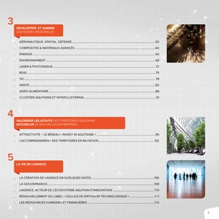 3
__ 	Aéronautique, Spatial, Défense......................................................................................................................50
__ 	Composites & Matériaux Avancés..................................................................................................................60
__ 	Énergie..............................................................................................................................................................................64
__ 	Environnement...........................................................................................................................................................68
__ 	Laser & Photonique.................................................................................................................................................72
__ 	Bois......................................................................................................................................................................................75
__ 	TIC.........................................................................................................................................................................................78
__ 	Santé..................................................................................................................................................................................82
__ 	Agro-alimentaire.......................................................................................................................................................88
__ 	clusters aquitains et Interclustering......................................................................................................91
	
__ 	Attractivité – le réseau « Invest in Aquitaine »....................................................................................96
__ l’accompagnement des territoires en mutation...............................................................................102
	
__ 	La création de l’Agence en quelques dates.........................................................................................106
__ 	La gouvernance.......................................................................................................................................................108
__ 	L’Agence, acteur de l’écosystème aquitain d’innovation........................................................... 110
__ 	Renouvellement du label « Cellule de Diffusion Technologique »....................................1 1 1
__ Les ressources humaines et financières................................................................................................114
Développer et animer
les filières régionales
3
Valoriser les atouts des territoires aquitains
accueillir de nouvelles entreprises
4
La vie de l’Agence
5
 