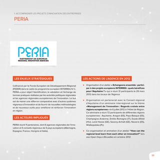 33
1. Accompagner les projets d’innovation des entreprises
PEria
Les enjeux stratégiques
Cofinancé par le Fonds Européen de Développement Régional
(FEDER) dans le cadre du programme européen INTERREG IV C,
PERIA a pour objet l’identification, la validation et l’échange de
bonnes pratiques réalisées par les autorités politiques régionales
et les agences régionales européennes de l’innovation. Le but
est de mener une réflexion comparative avec d’autres systèmes
régionaux d’innovation et de fournir de nouvelles méthodologies
et de nouveaux outils pour améliorer et renforcer l’innovation
en région.
Les acteurs impliqués
PERIA réunit 11 partenaires, dont 6 agences régionales de l’inno-
vation et 5 conseils régionaux de 5 pays européens (Allemagne,
Espagne, France, Hongrie et Italie).
Les actions de l’Agence en 2012
⊲⊲ Organisation d’un atelier « Echangeons ensemble : partici-
per à des projets européens INTERREG : quels bénéfices
pour l’Aquitaine ? » qui a réuni 31 participants le 29 mars
2012 dans les locaux de l’Agence
⊲⊲ Organisation en partenariat avec le Conseil régional
d’Aquitaine d’un séminaire interrégional sur le thème
«Management de l’innovation : Regards croisés entre
régions européennes » le 6 juillet 2012 à l’Hôtel de Région.
Ce séminaire a réuni 72 participants de différentes régions
européennes : Aquitaine, Aragon (ES), Pays-Basque (ES),
Champagne-Ardenne, Emilie-Romagne (IT), Eszak-Alfold
(HU), Land Hesse (GE), Saxony-Anhalt (GE), Navarre (ES),
Wielkopolska (PL)
⊲⊲ Co-organisation et animation d’un atelier “How can the
regional level learn from each other on innovation?” lors
des Open Days à Bruxelles en octobre 2012
 