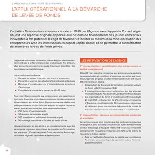 36
2. Améliorer la compétitivité des entreprises
L’appui opérationnel à la démarche
de levée de fonds
LES INTERVENTIONS DE L’AGENCE
1er
niveau d’action : sensibilisation des entrepreneurs au
capital investissement
Objectif : faire prendre conscience aux entrepreneurs aquitains
des opportunités et conditions d’ouverture de capital aux inves-
tisseurs privés. En 2012, les interventions collectives ont touché
80 entrepreneurs ciblés.
⊲⊲ Organisation de 3 séances de formation « préparer sa levée
de fonds » (AEC, Innovaday, IRA)
⊲⊲ 2 interventions dans des conférences sur les aides et
financements (CCI Pau-Béarn et CCI Bayonne Pays-Basque)
⊲⊲ Co-organisation du forum d’investissement Innovaday le
24 mai 2012 : présélection de 25 entreprises innovantes
d’Aquitaine, mobilisation de 50 investisseurs régionaux
et nationaux pour une journée évènement de prises de
premiers contacts entre entrepreneurs et investisseurs.
2e
niveau d’action : réponses aux demandes des entreprises
et orientation
Les entrepreneurs sont orientés par les partenaires régionaux
de l’Agence, ainsi que des consultants et autres entrepreneurs
de leur entourage. L’équipe a réalisé 98 visites ou rencontres
concernant 57 nouvelles entreprises en 2012 sur le thème de
l’ouverture de leur capital :
⊲⊲ Avis sur l’aptitude à l’ouverture du capital aux investisseurs
⊲⊲ Recherche de conseils privés spécialisés dans l’intermé-
diation financière
L’activité « Relations Investisseurs » lancée en 2010 par l’Agence avec l’appui du Conseil régio-
nal, est une réponse originale apportée aux besoins de financements des jeunes entreprises
innovantes à fort potentiel. Il s’agit de favoriser et faciliter au maximum la mise en relation des
entrepreneurs avec les investisseurs en capital (capital risque) et de permettre la concrétisation
de premières levées de fonds privés.
Les jeunes entreprises innovantes, même les plus talentueuses,
n’arrivent pas à se faire financer par les banques. Par ailleurs,
elles peinent à convaincre les seuls financeurs possibles : les
investisseurs en capital risque.
Les écueils sont nombreux :
⊲⊲ Manque de culture financière des chefs d’entreprises
⊲⊲ Précarité et urgence des situations financières des start-ups
⊲⊲ Manque d’investisseurs et d’intermédiaires en phase
d’amorçage
⊲⊲ Complexité et durée de la démarche (6 à 12 mois)
Pour cela, l’Agence apporte aux entrepreneurs une expertise en
ingénierie financière et un réseau relationnel très étendu auprès
d’investisseurs en capital. Ainsi, l’équipe concernée réalise une
veille permanente sur l’activité des acteurs du capital risque au
niveau français et cultive des liens personnalisés avec :
⊲⊲ 250 fonds d’investissements
⊲⊲ 30 réseaux de business angels
⊲⊲ 300 investisseurs individuels (business angels)
⊲⊲ 50 holdings financières et fiscales, et family offices
L’équipe intervient en lien étroit et en complémentarité avec les
partenaires régionaux des phases de création et d’incubation
des start-ups : Conseil régional, Oséo, Aquitaine Amorçage,
Incubateur régional, pépinières et technopoles.
 