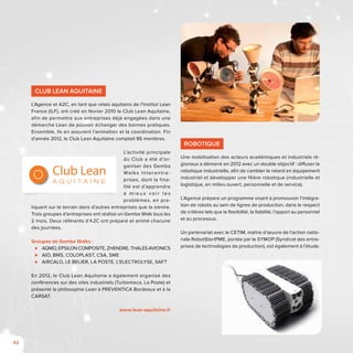 42
Club Lean Aquitaine
L’Agence et A2C, en tant que relais aquitains de l’Institut Lean
France (ILF), ont créé en février 2010 le Club Lean Aquitaine,
afin de permettre aux entreprises déjà engagées dans une
démarche Lean de pouvoir échanger des bonnes pratiques.
Ensemble, ils en assurent l’animation et la coordination. Fin
d’année 2012, le Club Lean Aquitaine comptait 86 membres.
L’activité principale
du Club a été d’or-
ganiser des Gemba
Walks Interentre-
prises, dont la fina-
lité est d’apprendre
à m i e u x v o i r l e s
problèmes, en pra-
tiquant sur le terrain dans d’autres entreprises que la sienne.
Trois groupes d’entreprises ont réalisé un Gemba Walk tous les
2 mois. Deux référents d’A2C ont préparé et animé chacune
des journées.
Groupes de Gemba Walks :
⊲⊲ AQMO, EPSILON COMPOSITE, ZHENDRE, THALES AVIONICS
⊲⊲ AIO, BMS, COLOPLAST, CSA, SME
⊲⊲ AIRCALO, LE BELIER, LA POSTE, L’ELECTROLYSE, SAFT
En 2012, le Club Lean Aquitaine a également organisé des
conférences sur des sites industriels (Turbomeca, La Poste) et
présenté la philosophie Lean à PREVENTICA Bordeaux et à la
CARSAT.
www.lean-aquitaine.fr
Club Lean
A Q U I T A I N E
Robotique
Une mobilisation des acteurs académiques et industriels ré-
gionaux a démarré en 2012 avec un double objectif : diffuser la
robotique industrielle, afin de combler le retard en équipement
industriel et développer une filière robotique (industrielle et
logistique, en milieu ouvert, personnelle et de service).
L’Agence prépare un programme visant à promouvoir l’intégra-
tion de robots au sein de lignes de production, dans le respect
de critères tels que la flexibilité, la fiabilité, l’apport au personnel
et au processus.
Un partenariat avec le CETIM, maître d’œuvre de l’action natio-
nale RobotStartPME, portée par le SYMOP (Syndicat des entre-
prises de technologies de production), est également à l’étude.
 