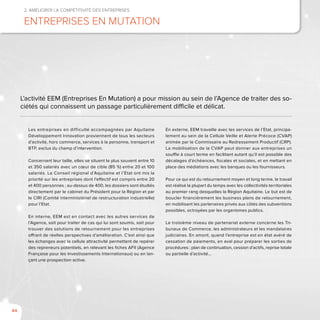 44
2. Améliorer la compétitivité des entreprises
Entreprises En Mutation
Les entreprises en difficulté accompagnées par Aquitaine
Développement Innovation proviennent de tous les secteurs
d’activité, hors commerce, services à la personne, transport et
BTP, exclus du champ d’intervention.
Concernant leur taille, elles se situent le plus souvent entre 10
et 350 salariés avec un cœur de cible (85 %) entre 20 et 100
salariés. Le Conseil régional d’Aquitaine et l’Etat ont mis la
priorité sur les entreprises dont l’effectif est compris entre 20
et 400 personnes ; au-dessus de 400, les dossiers sont étudiés
directement par le cabinet du Président pour la Région et par
le CIRI (Comité interministériel de restructuration industrielle)
pour l’Etat.
En interne, EEM est en contact avec les autres services de
l’Agence, soit pour traiter de cas qui lui sont soumis, soit pour
trouver des solutions de retournement pour les entreprises
offrant de réelles perspectives d’amélioration. C’est ainsi que
les échanges avec la cellule attractivité permettent de repérer
des repreneurs potentiels, en relevant les fiches AFII (Agence
Française pour les Investissements Internationaux) ou en lan-
çant une prospection active.
En externe, EEM travaille avec les services de l’Etat, principa-
lement au sein de la Cellule Veille et Alerte Précoce (CVAP)
animée par le Commissaire au Redressement Productif (CRP).
La mobilisation de la CVAP peut donner aux entreprises un
souffle à court terme en facilitant autant qu’il est possible des
décalages d’échéances, fiscales et sociales, et en mettant en
place des médiations avec les banques ou les fournisseurs.
Pour ce qui est du retournement moyen et long terme, le travail
est réalisé la plupart du temps avec les collectivités territoriales
au premier rang desquelles la Région Aquitaine. Le but est de
boucler financièrement les business plans de retournement,
en mobilisant les partenaires privés aux côtés des subventions
possibles, octroyées par les organismes publics.
Le troisième niveau de partenariat externe concerne les Tri-
bunaux de Commerce, les administrateurs et les mandataires
judiciaires. En amont, quand l’entreprise est en état avéré de
cessation de paiements, en aval pour préparer les sorties de
procédures : plan de continuation, cession d’actifs, reprise totale
ou partielle d’activité…
L’activité EEM (Entreprises En Mutation) a pour mission au sein de l’Agence de traiter des so-
ciétés qui connaissent un passage particulièrement difficile et délicat.
 
