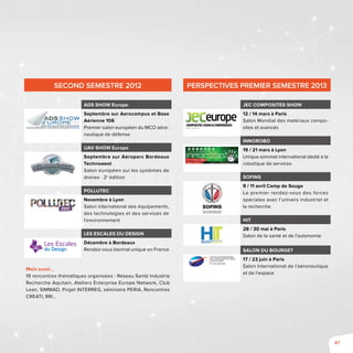47
SECOND SEMESTRE 2012
ADS SHOW Europe
Septembre sur Aerocampus et Base
Aérienne 106
Premier salon européen du MCO aéro-
nautique de défense
UAV SHOW Europe
Septembre sur Aéroparc Bordeaux
Technowest
Salon européen sur les systèmes de
drones - 2e
édition
Pollutec
Novembre à Lyon
Salon international des équipements,
des technologies et des services de
l’environnement
Les Escales du Design
Décembre à Bordeaux
Rendez-vous biennal unique en France
Mais aussi…
19 rencontres thématiques organisées : Réseau Santé Industrie
Recherche Aquitain, Ateliers Enterprise Europe Network, Club
Lean, SIMMAD, Projet INTERREG, séminaire PERIA, Rencontres
CREATI, RRI…
Perspectives Premier SEMESTRE 2013
JEC Composites Show
12 / 14 mars à Paris
Salon Mondial des matériaux compo-
sites et avancés
INNOROBO
19 / 21 mars à Lyon
Unique sommet international dédié à la
robotique de services
SOFINS
9 / 11 avril Camp de Souge
Le premier rendez-vous des forces
spéciales avec l’univers industriel et
la recherche
HIT
28 / 30 mai à Paris
Salon de la santé et de l’autonomie
Salon du Bourget
17 / 23 juin à Paris
Salon International de l’aéronautique
et de l’espace
 