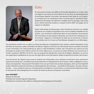 5
Édito
En annonçant la fusion de 2ADI et d’Innovalis Aquitaine, je voulais créer
une Agence qui fasse de l’innovation le fer de lance du développement
économique régional. Une fusion n’est jamais chose aisée et, un an après,
je constate que non seulement notre nouvelle agence Aquitaine Déve-
loppement Innovation est déjà bien installée dans le paysage, mais aussi
qu’un rythme d’activité soutenu a marqué l’année 2012. Les pages de ce
rapport en attestent.
Après cette phase de démarrage, il faut maintenant chercher un modèle
qui prenne en compte la nécessité d’une encore meilleure lisibilité de nos
actions, une recherche d’efficacité dans la concrétisation économique
des innovations et des projets industriels, qui ancrent les entreprises sur
le territoire. L’Agence a maintenant la taille qui lui permet de s’inspirer
des modèles que l’on trouve au Pays Basque espagnol ou en Allemagne.
Ces dernières années ont vu naître et croître les pôles de compétitivité et les clusters, dotant l’Aquitaine d’une
trentaine de nouveaux outils d’animation de filières. L’Agence voit ainsi son rôle évoluer de pur animateur sectoriel
à celui d’animateur de l’interclustering et, grâce à cette fertilisation croisée, des innovations de rupture par des
échanges et projets entre filières verront et voient déjà le jour. Je pense au projet Vitidrones qui associe les 2
clusters aquitains, AETOS et Inno’Vin, issu du programme Aquidrones, lancé par la Région Aquitaine, ou encore
aux applications satellitaires au service de l’agriculture entre Aerospace Valley et Agrimip Innovation Sud-Ouest.
Une des forces de l’Agence sera aussi la maitrise de l’information pour anticiper et intervenir avec pertinence
auprès des entreprises. Je veillerai tout particulièrement à l’élargissement de la mission veille, intelligence écono-
mique et prospective. Trop souvent l’innovation n’est vue qu’à travers les produits physiques, alors qu’il est impératif
qu’elle s’étende à toutes les fonctions du développement économique – procédés de fabrication, services, finance,
sociale –, et je compte là aussi sur l’investissement de l’Agence, comme elle a su récemment le démontrer dans
le domaine de l’accompagnement à la levée de fonds de jeunes entreprises innovantes.
Alain Rousset
Député de Gironde
Président du Conseil régional d’Aquitaine
Président du Conseil de Surveillance d’Aquitaine Développement Innovation
 