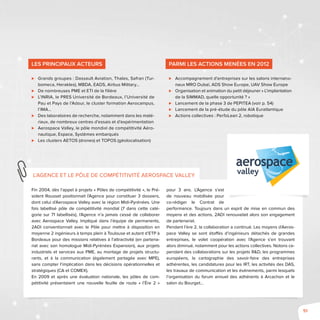 51
Fin 2004, dès l’appel à projets « Pôles de compétitivité », le Pré-
sident Rousset positionnait l’Agence pour constituer 3 dossiers,
dont celui d’Aerospace Valley avec la région Midi-Pyrénées. Une
fois labellisé pôle de compétitivité mondial (7 dans cette caté-
gorie sur 71 labellisés), l’Agence n’a jamais cessé de collaborer
avec Aerospace Valley. Impliqué dans l’équipe de permanents,
2ADI conventionnait avec le Pôle pour mettre à disposition en
moyenne 2 ingénieurs à temps plein à Toulouse et autant d’ETP à
Bordeaux pour des missions relatives à l’attractivité (en partena-
riat avec son homologue Midi-Pyrénées Expansion), aux projets
industriels et services aux PME, au montage de projets structu-
rants, et à la communication (également partagée avec MPE),
sans compter l’implication dans les décisions opérationnelles et
stratégiques (CA et COMEX).
En 2009 et après une évaluation nationale, les pôles de com-
pétitivité présentaient une nouvelle feuille de route « l’Ère 2 »
pour 3 ans. L’Agence s’est
de nouveau mobilisée pour
co-rédiger le Contrat de
performance. Toujours dans un esprit de mise en commun des
moyens et des actions, 2ADI renouvelait alors son engagement
de partenariat.
Pendant l’ère 2, la collaboration a continué. Les moyens d’Aeros-
pace Valley se sont étoffés d’ingénieurs détachés de grandes
entreprises, le volet coopération avec l’Agence s’en trouvant
alors diminué, notamment pour les actions collectives. Notons ce-
pendant des collaborations sur les projets R&D, les programmes
européens, la cartographie des savoir-faire des entreprises
adhérentes, les candidatures pour les IRT, les activités des DAS,
les travaux de communication et les événements, parmi lesquels
l’organisation du forum annuel des adhérents à Arcachon et le
salon du Bourget…
L’Agence et le pôle de compétitivité Aerospace Valley
Les principaux acteurs
⊲⊲ Grands groupes : Dassault Aviation, Thales, Safran (Tur-
bomeca, Herakles), MBDA, EADS, Airbus Military...
⊲⊲ De nombreuses PME et ETI de la filière
⊲⊲ L’INRIA, le PRES Université de Bordeaux, l’Université de
Pau et Pays de l’Adour, le cluster formation Aerocampus,
l’IMA…
⊲⊲ Des laboratoires de recherche, notamment dans les maté-
riaux, de nombreux centres d’essais et d’expérimentation
⊲⊲ Aerospace Valley, le pôle mondial de compétitivité Aéro-
nautique, Espace, Systèmes embarqués
⊲⊲ Les clusters AETOS (drones) et TOPOS (géolocalisation)
Parmi les actions menées en 2012
⊲⊲ Accompagnement d’entreprises sur les salons internatio-
naux MRO Dubaï, ADS Show Europe, UAV Show Europe
⊲⊲ Organisation et animation du petit déjeuner « L’implantation
de la SIMMAD, quelle opportunité ? »
⊲⊲ Lancement de la phase 3 de PEPITEA (voir p. 54)
⊲⊲ Lancement de la pré-étude du pôle AIA Euratlantique
⊲⊲ Actions collectives : PerfoLean 2, robotique
 