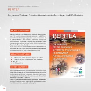 54
3. Développer et animer les filières régionales
PEPITEA
Programme d’Etude des Potentiels d’Innovation et des Technologies des PME d’Aquitaine
Enjeux stratégiques
L’action collective PEPITEA a comme objectif le référencement
des PME aquitaines susceptibles de proposer à la DGA leurs
savoir-faire technologiques pour les futurs programmes de
la Défense. PEPITEA offre aussi aux entreprises l’opportunité
d’accroître leur visibilité et d’accéder plus facilement aux fi-
nancements de la DGA de type RAPID (Régime d’Appui des
Potentiels d’Innovation Duale).
Autre enjeu : pouvoir corréler les besoins des Maîtres d’Œuvre
Industriels (MOI) de la DGA, pour que les PME puissent travailler
en collaboration ou en sous-traitance avec ces MOI.
Les acteurs impliqués
⊲⊲ Les financeurs - DGA et Conseil régional d’Aquitaine
⊲⊲ La DIRECCTE, via le correspondant DGA en Région
⊲⊲ 80 PME
⊲⊲ 10 MOI de la DGA
Action de l’Agence
Aquitaine Développement Innovation est le porteur de l’action
collective PEPITEA. Les 80 entreprises participantes ont été visi-
tées et cartographiées par une analyse des moyens techniques
et des potentiels d’innovation ; les données recueillies ont été
transmises à la DGA et à la Région.
Dans le cadre de la dernière phase du programme, actuellement
en cours, l’Agence assure le suivi de 34 sociétés avec recom-
mandations et mise à jour de la cartographie.
 