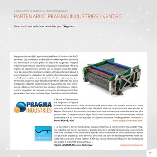 55
3. Développer et animer les filières régionales
Partenariat Pragma Industries / Ventec
Une mise en relation réalisée par l’Agence
Pragma Industries (64), spécialiste des Piles à Combustible (PàC)
et Ventec (33), expert sur les BMS (Battery Management Systems)
ont été mis en relation grâce à l’action de l’Agence. Pragma
Industries détient une expertise unique pour réaliser des PàC très
légères et endurantes et Ventec sait les coupler avec des batte-
ries. Ces savoir-faire complémentaires ont naturellement abouti à
la conception et la réalisation de systèmes hybrides dans lesquels
les PàC sont couplées à des batteries, afin d’en optimiser les per-
formances. L’Agence a par la suite présenté les activités des deux
entreprises à Nexter Electronics (31). Aujourd’hui, les trois entre-
prises collaborent activement sur plusieurs thématiques, notam-
ment la propulsion des drones, ainsi que le développement d’un
générateur électrique portable léger destiné au marché militaire.
« Grâce à l’intervention
de l’Agence, Pragma
Industries a pu identifier des partenaires de qualité pour ses projets industriels. Nous
sommes extrêmement satisfaits des résultats obtenus conjointement avec Ventec et
Nexter Electronics. Les relations de travail que nous entretenons ensemble sont des plus
productives. C’est pour nous le signe fort d’une collaboration qui se veut durable, rendue
possible grâce au travail des équipes de l’agence Aquitaine Développement Innovation. »
Pierre Forté, PDG	 www.pragma-industries.com
« Le travail sur le terrain mené par les équipes d’ADI nous a fait rencontrer les sociétés Prag-
ma Industries et Nexter Electronics. Compte tenu de la complémentarité des savoir-faire de
nos trois sociétés, cette rencontre s’est très vite transformée en une collaboration active
sur plusieurs projets qui sont devenus des axes clés pour le développement de notre so-
ciété. Nous saluons encore l’action d’ADI qui nous a permis de découvrir des partenaires
de qualité à proximité géographique. »
Cédric Loubiat, Directeur technique	 www.ventec-bms.com
 